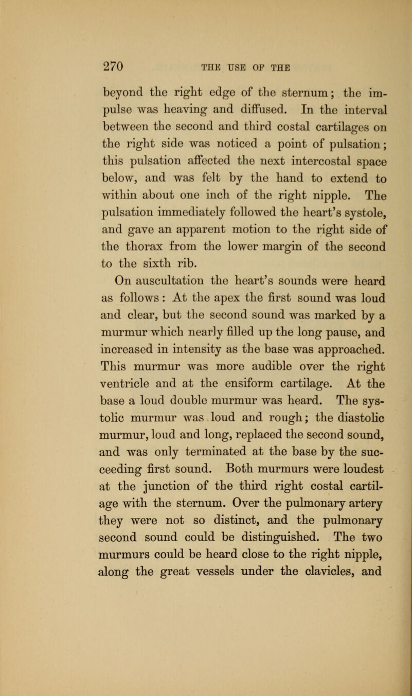 beyond the right edge of the sternum; the im- pulse was heaving and diffused. In the interval between the second and third costal cartilages on the right side was noticed a point of pulsation; this pulsation affected the next intercostal space below, and was felt by the hand to extend to within about one inch of the right nipple. The pulsation immediately followed the heart's systole, and gave an apparent motion to the right side of the thorax from the lower margin of the second to the sixth rib. On auscultation the heart's sounds were heard as follows: At the apex the first sound was loud and clear, but the second sound was marked by a murmur which nearly filled up the long pause, and increased in intensity as the base was approached. This murmur was more audible over the right ventricle and at the ensiform cartilage. At the base a loud double murmur was heard. The sys- tolic murmur was loud and rough; the diastolic murmur, loud and long, replaced the second sound, and was only terminated at the base by the suc- ceeding first sound. Both murmurs were loudest at the junction of the third right costal cartil- age with the sternum. Over the pulmonary artery they were not so distinct, and the pulmonary second sound could be distinguished. The two murmurs could be heard close to the right nipple, along the great vessels under the clavicles, and