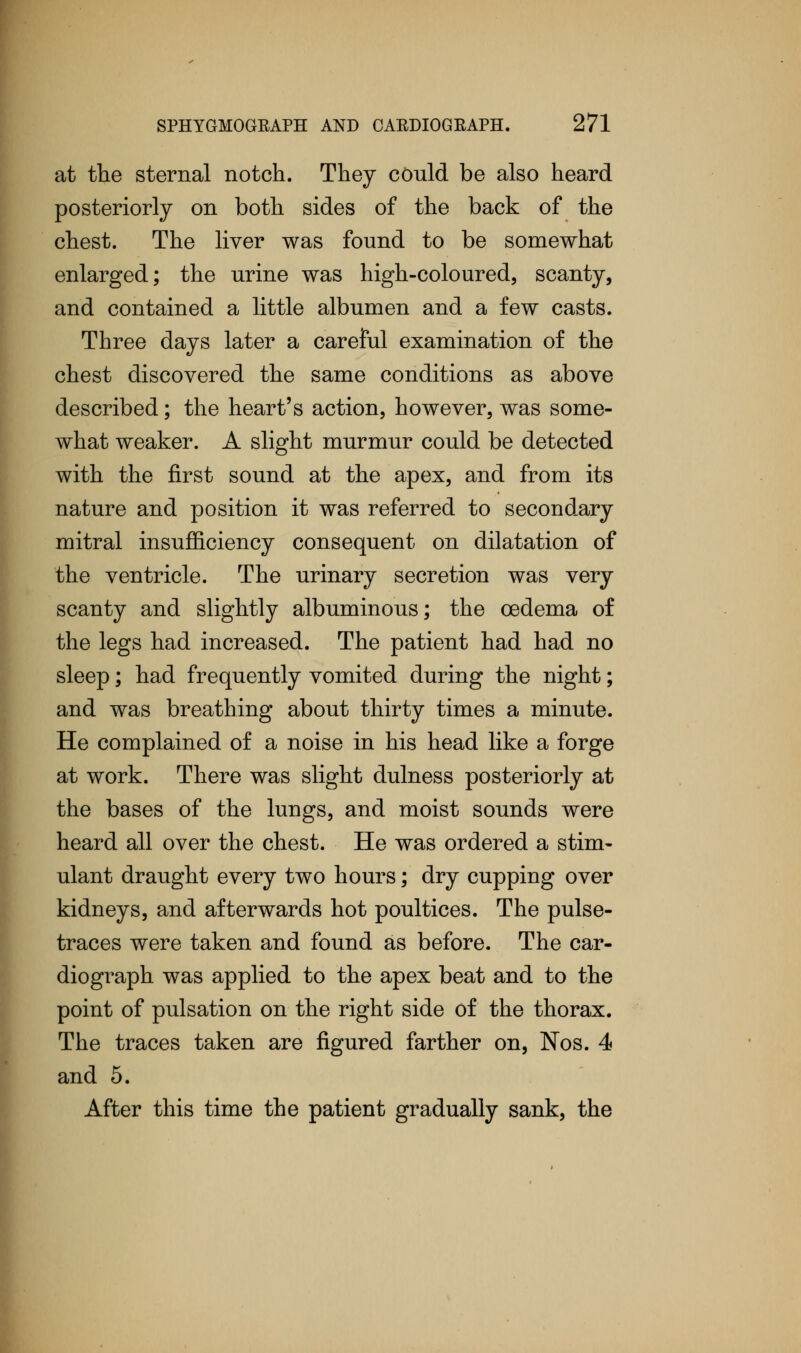 at the sternal notch. They could be also heard posteriorly on both sides of the back of the chest. The liver was found to be somewhat enlarged; the urine was high-coloured, scanty, and contained a little albumen and a few casts. Three days later a careful examination of the chest discovered the same conditions as above described; the heart's action, however, was some- what weaker. A slight murmur could be detected with the first sound at the apex, and from its nature and position it was referred to secondary mitral insufficiency consequent on dilatation of the ventricle. The urinary secretion was very scanty and slightly albuminous; the oedema of the legs had increased. The patient had had no sleep; had frequently vomited during the night; and was breathing about thirty times a minute. He complained of a noise in his head like a forge at work. There was slight dulness posteriorly at the bases of the lungs, and moist sounds were heard all over the chest. He was ordered a stim- ulant draught every two hours; dry cupping over kidneys, and afterwards hot poultices. The pulse- traces were taken and found as before. The car- diograph was applied to the apex beat and to the point of pulsation on the right side of the thorax. The traces taken are figured farther on, Nos. 4 and 5. After this time the patient gradually sank, the