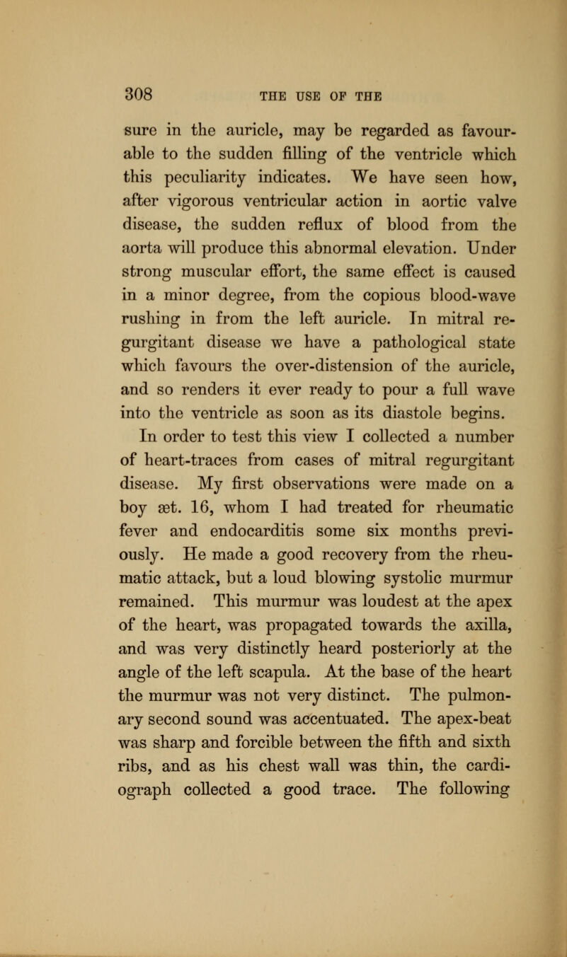 sure in the auricle, may be regarded as favour- able to the sudden filling of the ventricle which this peculiarity indicates. We have seen how, after vigorous ventricular action in aortic valve disease, the sudden reflux of blood from the aorta will produce this abnormal elevation. Under strong muscular effort, the same effect is caused in a minor degree, from the copious blood-wave rushing in from the left auricle. In mitral re- gurgitant disease we have a pathological state which favours the over-distension of the auricle, and so renders it ever ready to pour a full wave into the ventricle as soon as its diastole begins. In order to test this view I collected a number of heart-traces from cases of mitral regurgitant disease. My first observations were made on a boy ast. 16, whom I had treated for rheumatic fever and endocarditis some six months previ- ously. He made a good recovery from the rheu- matic attack, but a loud blowing systolic murmur remained. This murmur was loudest at the apex of the heart, was propagated towards the axilla, and was very distinctly heard posteriorly at the angle of the left scapula. At the base of the heart the murmur was not very distinct. The pulmon- ary second sound was accentuated. The apex-beat was sharp and forcible between the fifth and sixth ribs, and as his chest wall was thin, the cardi- ograph collected a good trace. The following