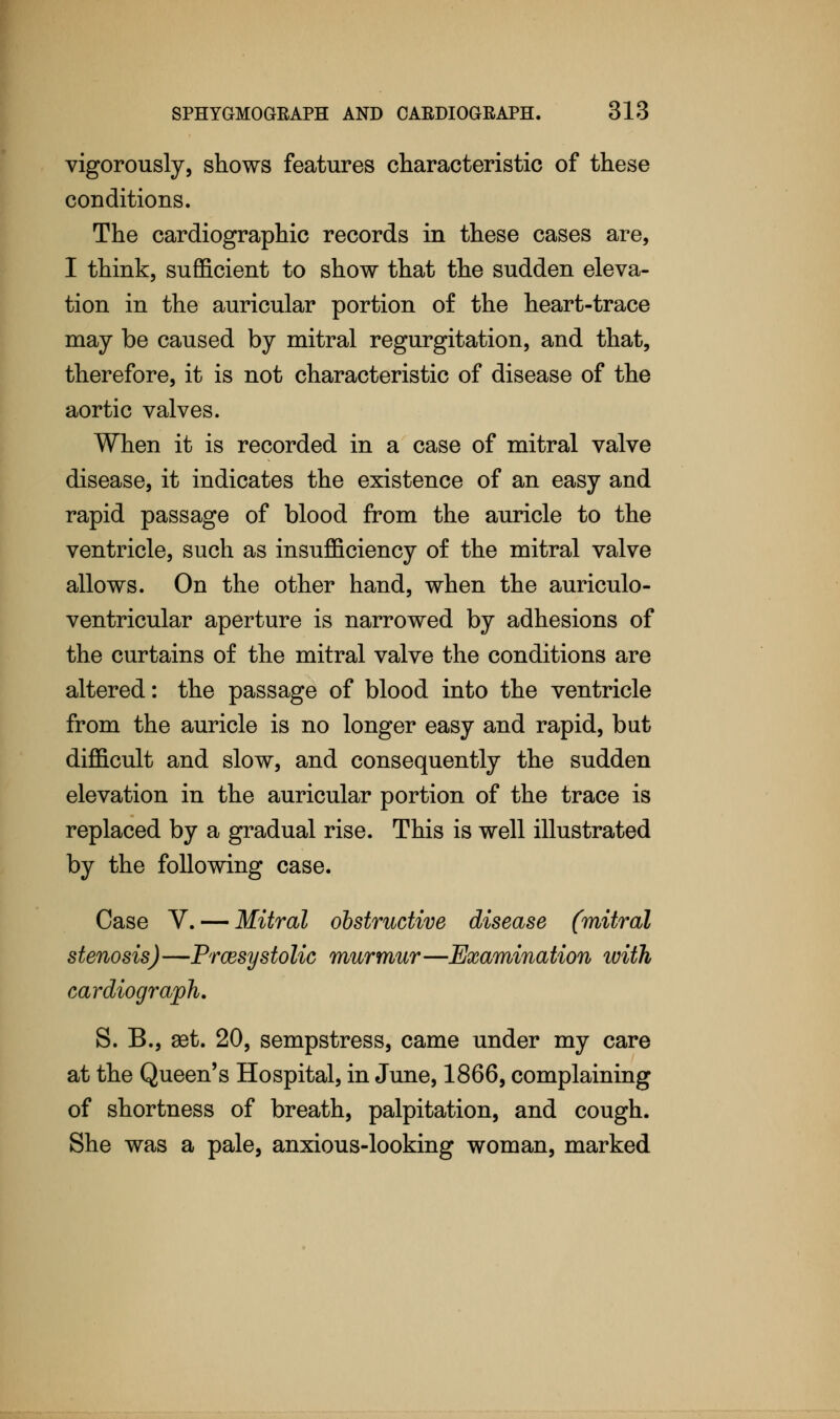 vigorously, shows features characteristic of these conditions. The cardiography records in these cases are, I think, sufficient to show that the sudden eleva- tion in the auricular portion of the heart-trace may be caused by mitral regurgitation, and that, therefore, it is not characteristic of disease of the aortic valves. When it is recorded in a case of mitral valve disease, it indicates the existence of an easy and rapid passage of blood from the auricle to the ventricle, such as insufficiency of the mitral valve allows. On the other hand, when the auriculo- ventricular aperture is narrowed by adhesions of the curtains of the mitral valve the conditions are altered: the passage of blood into the ventricle from the auricle is no longer easy and rapid, but difficult and slow, and consequently the sudden elevation in the auricular portion of the trace is replaced by a gradual rise. This is well illustrated by the following case. Case V. — Mitral obstructive disease (mitral stenosis) —Prcesys to lie murmur —Examination with cardiograph. S. B., set. 20, sempstress, came under my care at the Queen's Hospital, in June, 1866, complaining of shortness of breath, palpitation, and cough. She was a pale, anxious-looking woman, marked