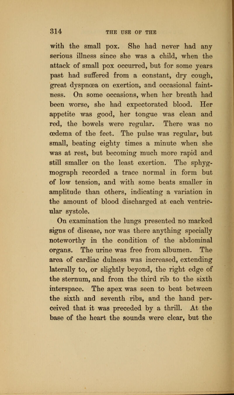 with the small pox. She had never had any serious illness since she was a child, when the attack of small pox occurred, but for some years past had suffered from a constant, dry cough, great dyspnoea on exertion, and occasional faint- ness. On some occasions, when her breath had been worse, she had expectorated blood. Her appetite was good, her tongue was clean and red, the bowels were regular. There was no oedema of the feet. The pulse was regular, but small, beating eighty times a minute when she was at rest, but becoming much more rapid and still smaller on the least exertion. The sphyg- mograph recorded a trace normal in form but of low tension, and with some beats smaller in amplitude than others, indicating a variation in the amount of blood discharged at each ventric- ular systole. On examination the lungs presented no marked signs of disease, nor was there anything specially noteworthy in the condition of the abdominal organs. The urine was free from albumen. The area of cardiac dulness was increased, extending laterally to, or slightly beyond, the right edge of the sternum, and from the third rib to the sixth interspace. The apex was seen to beat between the sixth and seventh ribs, and the hand per- ceived that it was preceded by a thrill. At the base of the heart the sounds were clear, but the