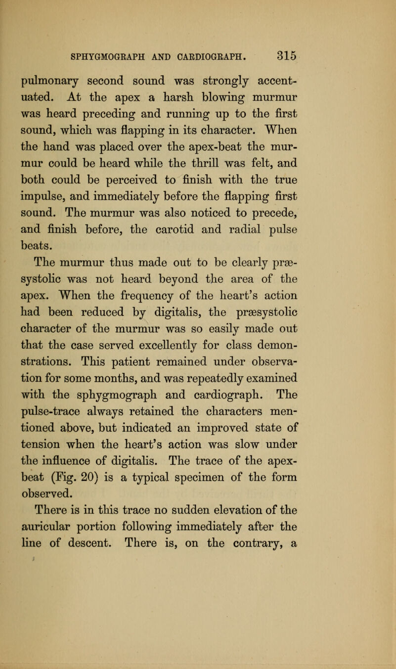 pulmonary second sound was strongly accent- uated. At the apex a harsh blowing murmur was heard preceding and running up to the first sound, which was flapping in its character. When the hand was placed over the apex-beat the mur- mur could be heard while the thrill was felt, and both could be perceived to finish with the true impulse, and immediately before the flapping first sound. The murmur was also noticed to precede, and finish before, the carotid and radial pulse beats. The murmur thus made out to be clearly pre- systolic was not heard beyond the area of the apex. When the frequency of the heart's action had been reduced by digitalis, the presystolic character of the murmur was so easily made out that the case served excellently for class demon- strations. This patient remained under observa- tion for some months, and was repeatedly examined with the sphygmograph and cardiograph. The pulse-trace always retained the characters men- tioned above, but indicated an improved state of tension when the heart's action was slow under the influence of digitalis. The trace of the apex- beat (Fig. 20) is a typical specimen of the form observed. There is in this trace no sudden elevation of the auricular portion following immediately after the line of descent. There is, on the contrary, a