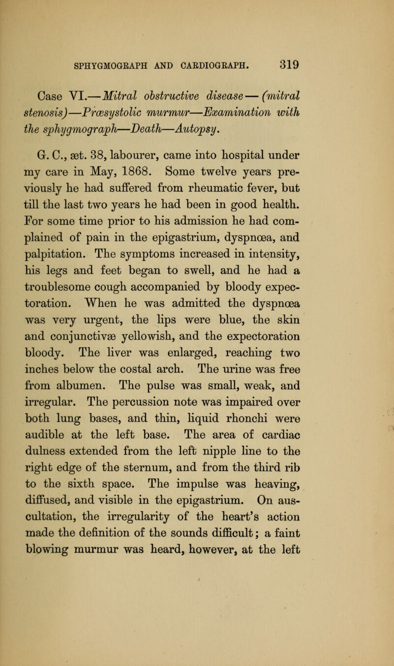 Case VI.—Mitral obstructive disease—(mitral stenosis)—Presystolic murmur—Examination with the sphygmograph—Death—Autopsy. G. C, set. 38, labourer, came into hospital under my care in May, 1868. Some twelve years pre- viously he had suffered from rheumatic fever, but till the last two years he had been in good health. For some time prior to his admission he had com- plained of pain in the epigastrium, dyspnoea, and palpitation. The symptoms increased in intensity, his legs and feet began to swell, and he had a troublesome cough accompanied by bloody expec- toration. When he was admitted the dyspnoea was very urgent, the lips were blue, the skin and conjunctivae yellowish, and the expectoration bloody. The liver was enlarged, reaching two inches below the costal arch. The urine was free from albumen. The pulse was small, weak, and irregular. The percussion note was impaired over both lung bases, and thin, liquid rhonchi were audible at the left base. The area of cardiac dulness extended from the left nipple line to the right edge of the sternum, and from the third rib to the sixth space. The impulse was heaving, diffused, and visible in the epigastrium. On aus- cultation, the irregularity of the heart's action made the definition of the sounds difficult; a faint blowing murmur was heard, however, at the left