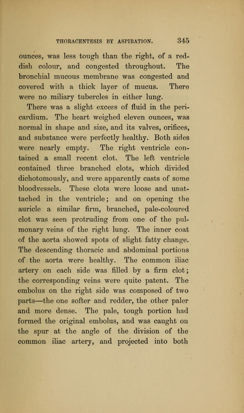 ounces, was less tough than the right, of a red- dish colour, and congested throughout. The bronchial mucous membrane was congested and covered with a thick layer of mucus. There were no miliary tubercles in either lung. There was a slight excess of fluid in the peri- cardium. The heart weighed eleven ounces, was normal in shape and size, and its valves, orifices, and substance were perfectly healthy. Both sides were nearly empty. The right ventricle con- tained a small recent clot. The left ventricle contained three branched clots, which divided dichotomously, and were apparently casts of some bloodvessels. These clots were loose and unat- tached in the ventricle; and on opening the auricle a similar firm, branched, pale-coloured clot was seen protruding from one of the pul- monary veins of the right lung. The inner coat of the aorta showed spots of slight fatty change. The descending thoracic and abdominal portions of the aorta were healthy. The common iliac artery on each side was filled by a firm clot; the corresponding veins were quite patent. The embolus on the right side was composed of two parts—the one softer and redder, the other paler and more dense. The pale, tough portion had formed the original embolus, and was caught on the spur at the angle of the division of the common iliac artery, and projected into both