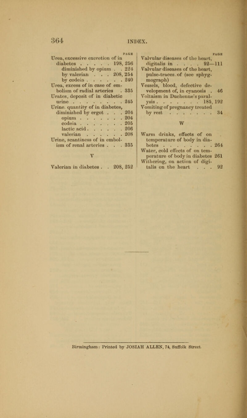 P LG B Urea,excessive excretion of in diabetes 198, 256 diminished by opium . . 12\ by valerian . . . 208, 254 by codeia 240 Urea, excess of in case of em- bolism of radial arteries . 335 Urates, doposit of in diabetic urine 245 Urine, quantity of in diabetes, diminished by ergot . . .201 opium 204 codeia 205 lactic acid 206 valerian 208 Urine, scantiness of in embol- ism of renal arteries . . . 335 V Valerian in diabetes 208, 252 I'U.I' Valvular diseases of the heart, digitalis in ... . 92—111 Valvular diseases of the heart, pulse-traces of (see sphyg- mograph) Vessels, blood, defective de- velopment of, in cyanosis . 46 Voltaism in Duchenne's paral- ysis L86, L92 Vomiting of pregnancy t rented by rest 34 W Warm drinks, effects of on temperature of body in dia- betes 264 Water, cold effects of on tem- perature of body in diabetes 261 Withering, on action of digi- talis on the heart ... 92 Birmingham: Printed by JOSIAH ALLEN, 74, Suffolk Street.