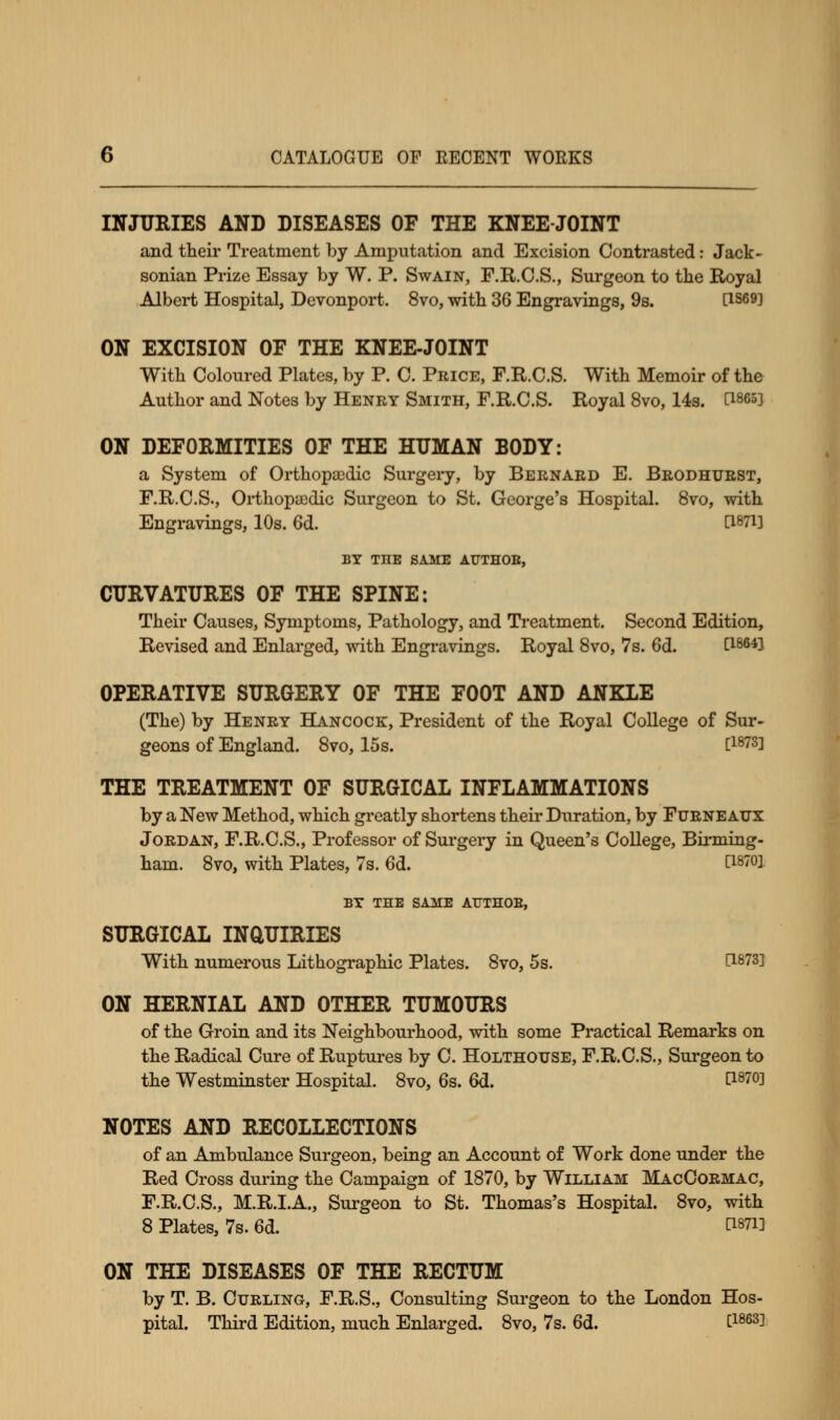 INJURIES AND DISEASES OF THE KNEE-JOINT and their Treatment by Amputation and Excision Contrasted: Jack- sonian Prize Essay by W. P. Swain, F.R.C.S., Surgeon to the Royal Albert Hospital, Devonport. 8vo, with 36 Engravings, 9s. C1S691 ON EXCISION OF THE KNEE-JOINT With Coloured Plates, by P. C. Price, F.R.C.S. With Memoir of the Author and Notes by Henry Smith, F.R.C.S. Royal 8vo, 14s. d865] ON DEFORMITIES OF THE HUMAN BODY: a System of Orthopaedic Surgery, by Bernard E. Brodhurst, F.R.C.S., Orthopaedic Surgeon to St. George's Hospital. 8vo, with Engravings, 10s. 6d. fl87i] BY THE SAME AUTHOE, CURVATURES OF THE SPINE: Their Causes, Symptoms, Pathology, and Treatment. Second Edition, Revised and Enlarged, with Engravings. Royal 8vo, 7s. 6d. C186^ OPERATIVE SURGERY OF THE FOOT AND ANKLE (The) by Henry Hancock, President of the Royal College of Sur- geons of England. 8vo, 15s. C1873l THE TREATMENT OF SURGICAL INFLAMMATIONS by a New Method, which greatly shortens their Duration, by Furne atjx Jordan, F.R.C.S., Professor of Surgery in Queen's College, Birming- ham. 8vo, with Plates, 7s. 6d. WW BY THE SAME AUTHOE, SURGICAL INQUIRIES With numerous Lithographic Plates. 8vo, 5s. d8?3] ON HERNIAL AND OTHER TUMOURS of the Groin and its Neighbourhood, with some Practical Remarks on the Radical Cure of Ruptures by C. Holthotjse, F.R.C.S., Surgeon to the Westminster Hospital. 8vo, 6s. 6d. E18™] NOTES AND RECOLLECTIONS of an Ambulance Surgeon, being an Account of Work done under the Red Cross during the Campaign of 1870, by William MacCormac, F.R.C.S., M.R.I.A., Surgeon to St. Thomas's Hospital. 8vo, with 8 Plates, 7s. 6d. C1871D ON THE DISEASES OF THE RECTUM by T. B. Curling, F.R.S., Consulting Surgeon to the London Hos- pital. Third Edition, much Enlarged. 8vo, 7s. 6d. limi-