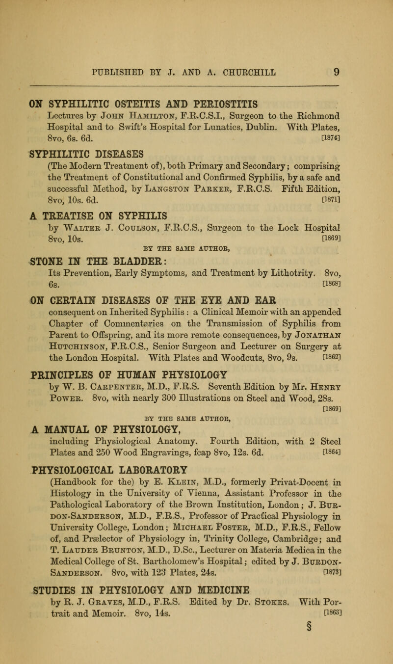 ON SYPHILITIC OSTEITIS AND PERIOSTITIS Lectures by John Hamilton, F.R.C.S.I., Surgeon to the Richmond Hospital and to Swift's Hospital for Lunatics, Dublin. With Plates, 8vo, 6s. 6d. [1874] SYPHILITIC DISEASES (The Modern Treatment of),both Primary and Secondary; comprising the Treatment of Constitutional and Confirmed Syphilis, by a safe and successful Method, by Langston Parker, F.R.C.S. Fifth Edition, 8vo, 10s. 6d. P871] A TREATISE ON SYPHILIS by Walter J. Coulson, F.R.C.S., Surgeon to the Lock Hospital 8VO, 10s. [1869] BY THE SAME ATJTHOE, STONE IN THE BLADDER: Its Prevention, Early Symptoms, and Treatment by Lithotrity. 8vo, 6s. [1868] ON CERTAIN DISEASES OF THE EYE AND EAR consequent on Inherited Syphilis : a Clinical Memoir with an appended Chapter of Commentaries on the Transmission of Syphilis from Parent to Offspring, and its more remote consequences, by Jonathan Hutchinson, F.R.C.S., Senior Surgeon and Lecturer on Surgery at the London Hospital. With Plates and Woodcuts, 8vo, 9s. [1862] PRINCIPLES OF HUMAN PHYSIOLOGY by W. B. Carpenter, M.D., F.R.S. Seventh Edition by Mr. Henry Power. 8vo, with nearly 300 Illustrations on Steel and Wood, 28s. [1869] BY THE SAME AUTHOR, A MANUAL OF PHYSIOLOGY, including Physiological Anatomy. Fourth Edition, with 2 Steel Plates and 250 Wood Engravings, fcap 8vo, 12s. 6d. [1864] PHYSIOLOGICAL LABORATORY (Handbook for the) by E. Klein, M.D., formerly Privat-Docent in Histology in the University of Vienna, Assistant Professor in the Pathological Laboratory of the Brown Institution, London; J. Btjr- don-Sanderson, M.D., F.R.S., Professor of Practical Physiology in University College, London; Michael Foster, M.D., F.R.S., Fellow of, and Prselector of Physiology in, Trinity College, Cambridge; and T. Lauder Brunton, M.D., D.Sc, Lecturer on Materia Medica in the Medical College of St. Bartholomew's Hospital; edited by J. Burdon- Sanderson. 8vo, with 123 Plates, 24s. [1873] STUDIES IN PHYSIOLOGY AND MEDICINE by R. J. Graves, M.D., F.R.S. Edited by Dr. Stokes. With Por- trait and Memoir. 8vo, 14s. [1863] §