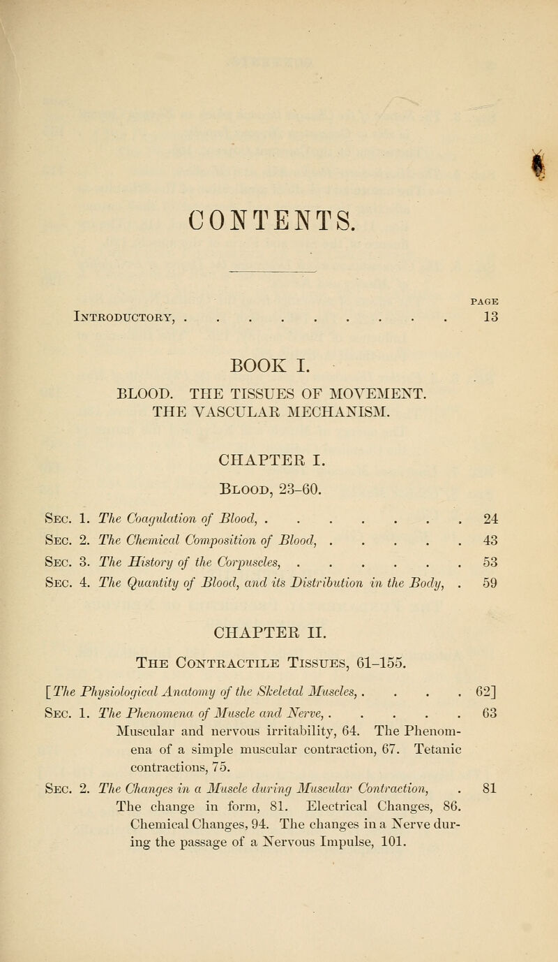 < CONTENTS. PAGE Introductory, . . . . . . . . 13 BOOK I. BLOOD. THE TISSUES OF MOVEMENT. THE VASCULAR MECHANISM. CHAPTER I. Blood, 23-60. Sec. 1. The Coagulation of Blood, . 24 Sec. 2. The Chemical Composition of Blood, 43 Sec. 3. The History of the Corpuscles, 53 Sec. 4. The Quantity of Blood, and its Distribution in the Body, . 59 CHAPTER II. The Contractile Tissues, 61-155. \_The Physiological Anatomy of the Skeletal Muscles,. . . . 62] Sec. 1. The Phenomena of Muscle and Nerve, 63 Muscular and nervous irritability, 64. The Phenom- ena of a simple muscular contraction, 67. Tetanic contractions, 75. Sec. 2. The Changes in a Muscle during Muscular Contraction, . 81 The change in form, 81. Electrical Changes, 86. Chemical Changes, 94. The changes in a Nerve dur- ing the passage of a Nervous Impulse, 101.