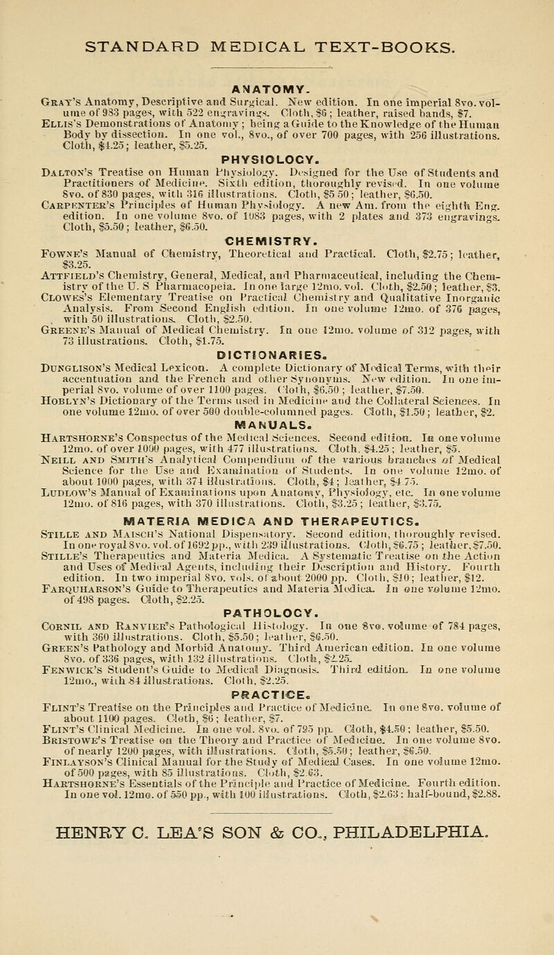 ANATOMY. Grat's Anatomy, Descriptive and Surgical. New edition. In one imperial 8vo. vol- ume of 933 pages, with 522 engravings. Cloth, $6; leather, raised bands, $7. Ellis's Demonstrations of Anatomy; being a Guide to the Knowledge of the Human Body bv dissection. In one vol., Svo., of over 700 pages, with 256 illustrations. Cloth, $4.25; leather, $5.25. PHYSIOLOGY. Dalton's Treatise on Human Physiology. Designed for the Use of Students and Practitioners of Medicine. Sixth edition, thoroughly revised. In one volume Svo. of 830 pages, with 31(5 illustrations. Cloth, $5 50; leather, $6.50. Carpknter's Principles of Human Phy>ioiogy. A new Am. from the eighth Eng. edition. In one volume 8vo. of 1083 pages, with 2 plates and 373 engravings. Cloth, $5.50; leather, $6.50. CHEMISTRY. Fowxe's Manual of Chemistry, Theoretical and Practical. Cloth, $2.75; leather $3.25. Attfield's Chemistry, General, Medical, and Pharmaceutical, including the Chem- istry of the U. S Pharmacopeia. In one large 12mo. vol. Cloth, $2.50; leather, $3. Clowes's Elementary Treatise on Practical Chemistry and Qualitative Inorganic Analysis. From Second English edition. In one volume 12uio. of 376 pages, . with 50 illustrations. Cloth, $2.50. Greene's Manual of Medical Chemistry. In one 12mo. volume of 312 pages, with 73 illustrations. Cloth, $1.75. DICTIONARIES. Dunglison's Medical Lexicon. A complete Dictionary of Medical Terms, with thfdr accentuation and the French and other Synonyms. New edition. In one im- perial Svo. volume of over 1100 pages. Cloth, $6.50 ; leather, $7.50. Hoblyn's Dictionary of the Terms used in Medicine and the Collateral Sciences. In one volume 12mo. of over 560 double-columned pages. Cloth, $1.50; leather, $2. MANUALS. Hartshorne's Conspectus of the Medical Sciences. Second edition. Ic one volume 12mo. of over 1000 pages, with 477 illustrations. Cloth. $4.25 ; leather, $5. Neill and Smith's Analytical Compendium of the various branches of Medical Science for the Use and Examination of Students. In one volume 12mo. of about 1000 pages, with 374 illustrations. Cloth, $4; laather, $4.75. Ludlow's Manual of Examinations upon Anatomy, Physiology, etc. In one volume 12mo. of 816 pages, with 370 illustrations. Cloth, $3.25 ; leather, $3.75. MATERIA MEDICA AND THERAPEUTICS. Stille and Maisch's National Dispensatory. Second edition, thoroughly revised. In one royal Svo. vol. of 1692 pp., with 239 illustrations. Cloth, $6.75 ; leather,$7.50. Stille's Therapeutics and Materia Medica. A Systematic Treatise on the Action and Uses of Medical Agents, including their Description and History. Fourth edition. In two imperial Svo. vols, of about 2000 pp. Cloth, $10; leather, $12. Farquharson's Guide to Therapeutics and Materia Medica- In one volume 12mo. of 498 pages. Clot h, $2.25. PATHOLOGY. Cornil and Ranvier's Pathological Hi>tology. In one Svo. volume of 784 pages, with 360 illustrations. Cloth, $5.50 ; leat her, $6.50. Green's Pathology and Morbid Anatomy. Third American edition. In one volume 8vo. of 336 pages, with 132 illustrations. Cloth, $2.25. Fenwick's Student's Guide to Medical Diagnosis. Third edition. In one volume 12mo., with 8i illustrations. Cloth, $2.25. PRACTICE. Flint's Treatise on the Principles and Practice of Medicine. In one 8vo. volume of about 1100 pages.. Cloth, $6 ; leather, $7. Flint's Clinical Medicine. In one vol. 8vo. of 795 pp. Cloth, $4.50; leather, $5.50. Bristowe's Treatise on the Theory and Practice of Medicine. In one volume Svo. of nearly 1200 pages, with illustrations. Cloth, $5.50; leather, $6.50. Finlayson's Clinical Manual for the Study of Medical Cases. In one volume 12mo. of 500 pages, with 85 illustrations. Cloth, $2.63. Hartshorne's Essentials of the Principle and Practice of Medicine. Fourth edition. In one vol. 12rao. of 550 pp., with 100 illustrations. Cioth,$2.63: half-bound, $2.88.