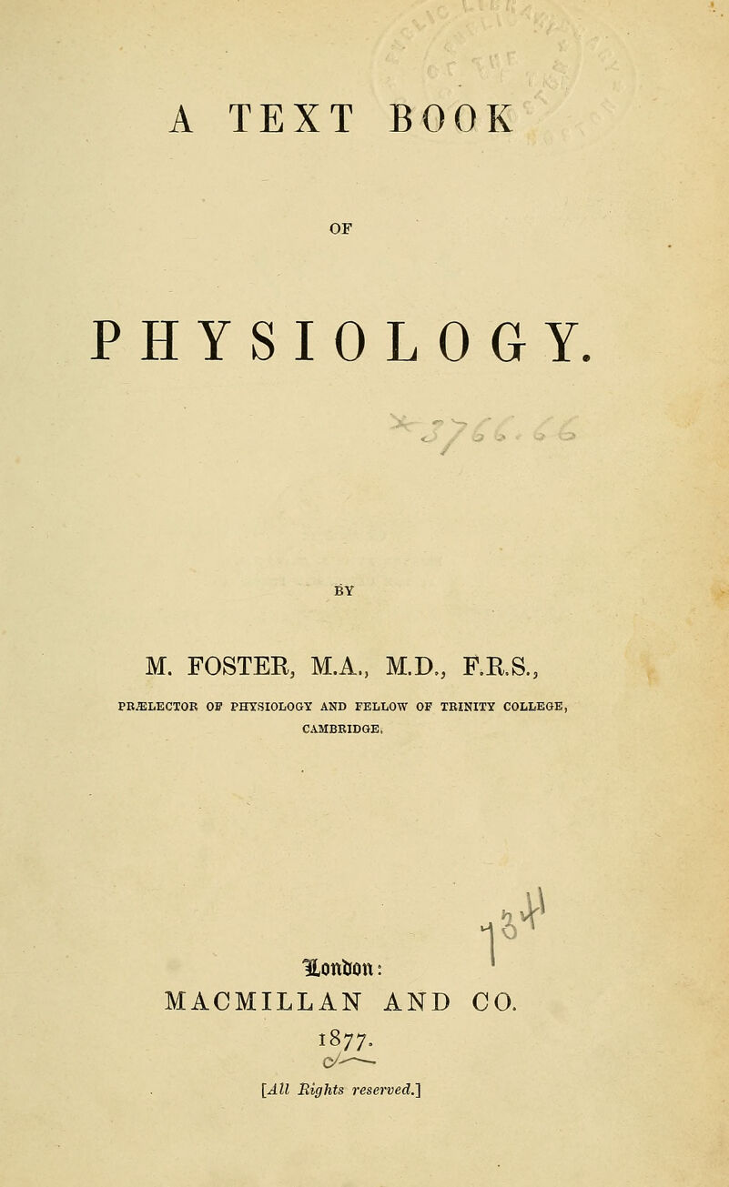 OF PHYSIOLOGY BY M. FOSTER, M.A., M.D., F.R.S., PRELECTOR OF PHYSIOLOGY AND FELLOW OF TRINITY COLLEGE, CAMBRIDGE. I*4* Hottfcon MACMILLAN AND CO. 1877. c/— [All Rights rese rved.]