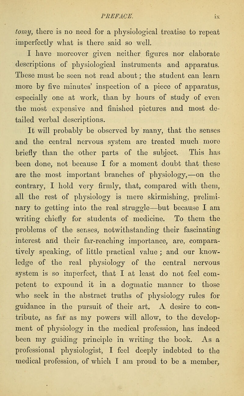 tomy, there is no need for a physiological treatise to repeat imperfectly what is there said so well. I have moreover given neither figures nor elaborate descriptions of physiological instruments and apparatus. These must be seen not read about; the student can learn more by five minutes' inspection of a piece of apparatus, especially one at work, than by hours of study of even the most expensive and finished pictures and most de- tailed verbal descriptions. It will probably be observed by many, that the senses and the central nervous system are treated much more briefly than the other parts of the subject. This has been done, not because I for a moment doubt that these are the most important branches of physiology,—on the contrary, I hold very firmly, that, compared with them, all the rest of physiology is mere skirmishing, prelimi- nary to getting into the real struggle—but because I am writing chiefly for students of medicine. To them the problems of the senses, notwithstanding their fascinating interest and their far-reaching importance, are, compara- tively speaking, of little practical value ; and our know- ledge of the real physiology of the central nervous system is so imperfect, that I at least do not feel com- petent to expound it in a dogmatic manner to those who seek in the abstract truths of physiology rules for guidance in the pursuit of their art. A desire to con- tribute, as far as my powers will allow, to the develop- ment of physiology in the medical profession, has indeed been my guiding principle in writing the book. As a professional physiologist, I feel deeply indebted to the medical profession, of which I am proud to be a member,