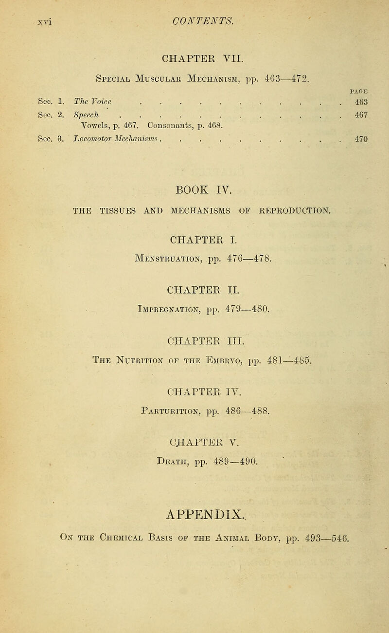 CHAPTER VII. Special Muscular Mechanism, pp. 463—472. PACE Sec. 1. The Voice 463 Sec. 2. Speech 467 Vowels, p. 467. Consonants, p. 468. Sec. 3. Locomotor Mechanisms.......... 470 BOOK IV. THE TISSUES AND MECHANISMS OF REPRODUCTION. CHAPTER I. Menstruation, pp. 476—478. CHAPTER II. Impregnation, pp. 479—480. CHAPTER III. The Nutrition of the Embryo, pp. 481—485. CHAPTER IV. Parturition, pp. 486—488. CHAPTER V. Death, pp. 489—490. APPENDIX.. On the Chemical Basis of the Animal Body, pp. 493—546.