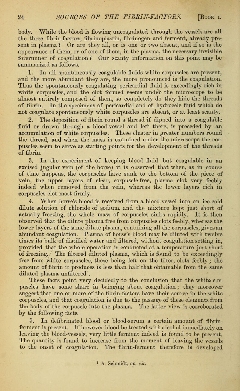 body. While the blood is flowing uncoagulated through the vessels ai'e all the three fibrin-factors, fibrinoplastin, fibrinogen and ferment, already pre- sent in plasma ? Or are they all, or is one or two absent, and if so is the appearance of them, or of one of them, in the plasma, the necessary invisible forerunner of coagulation 1 Our scanty information on this point may be summarized as follows. 1. In all spontaneously coagulable fluids white corpuscles are present, and the more abundant they are, the more pronounced is the coagulation. Thus the spontaneously coagulating pericardial fluid is exceedingly rich in white corpuscles, and the clot formed seems under the microscope to be almost entirely composed of them, so completely do they hide the threads of fibrin. In the specimens of pericardial and of hydrocele fluid which do not coagulate spontaneously white corpuscles are absent, or at least scanty. 2. The deposition of fibrin round a thread if dipped into a coagulable fluid or drawn through a blood-vessel and left there, is preceded by an accumulation of white corpuscles. These cluster in greater numbers round the thread, and when the mass is examined under the microscope the cor- puscles seem to serve as starting points for the development of the threads of fibrin. 3. In the experiment of keeping blood fluid but coagulable in an excised jugular vein (of the horse) it is observed that when, as in course of time happens, the corpuscles have sunk to the bottom of the piece of vein, the upper layers of clear, corpuscle-free, plasma clot very feebly indeed when removed from the vein, whereas the lower layers rich in corpuscles clot most firmly. 4. When horse's blood is received from a blood-vessel into an ice-cold dilute solution of chloride of sodium, and the mixture kept just short of actually freezing, the whole mass of corpuscles sinks rapidly. It is then observed that the dilute plasma free from corpuscles clots feebly, whereas the lower layers of the same dilute plasma, containing all the corpuscles, gives an abundant coagulation. Plasma of horse's blood may be diluted with twelve times its bulk of distilled water and filtered, without coagulation setting in, provided that the whole operation is conducted at a temperature just short of freezing. The filtered diluted plasma, which is found to be exceedingly free from white corpuscles, these being left on the filter, clots feebly; the amount of fibrin it produces is less than half that obtainable from the same diluted plasma unfiltered1. These facts point very decidedly to the conclusion that the white cor- puscles have some share in bringing about coagulation; they moreover suggest that one or more of the fibrin-factors have their source in the white corpuscles, and that coagulation is due to the passage of these elements from the body of the corpuscle into the plasma. The latter view is corroborated by the following facts. 5. In defibrinated blood or blood-serum a certain amount of fibrin- ferment is present. If however blood be treated with alcohol immediately on leaving the blood-vessels, very little ferment indeed is found to be present. The quantity is found to increase from the moment of leaving the vessels to the onset of coagulation. The fibrin-ferment therefore is developed 1 A. Schmidt, op. cit.