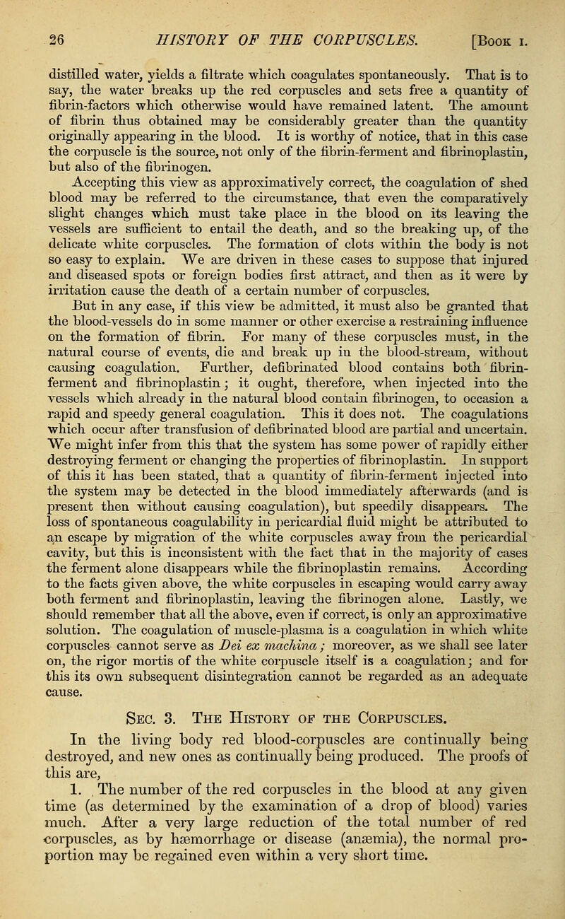 distilled water, yields a filtrate which coagulates spontaneously. That is to say, the water breaks up the red corpuscles and sets free a quantity of fibrin-factors which otherwise would have remained latent. The amount of fibrin thus obtained may be considerably greater than the quantity originally appearing in the blood. It is worthy of notice, that in this case the corpuscle is the source, not only of the fibrin-ferment and fibrinoplastin, but also of the fibrinogen. Accepting this view as approximatively correct, the coagulation of shed blood may be referred to the circumstance, that even the comparatively slight changes which must take place in the blood on its leaving the vessels are sufficient to entail the death, and so the breaking up, of the delicate white corpuscles. The formation of clots within the body is not so easy to explain. We are driven in these cases to suppose that injured and diseased spots or foreign bodies first attract, and then as it were by irritation cause the death of a certain number of corpuscles. But in any case, if this view be admitted, it must also be granted that the blood-vessels do in some manner or other exercise a restraining influence on the formation of fibrin. For many of these corpuscles must, in the natural course of events, die and break up in the blood-stream, without causing coagulation. Further, defibrinated blood contains both fibrin- ferment and fibrinoplastin; it ought, therefore, when injected into the vessels which already in the natural blood contain fibrinogen, to occasion a rapid and speedy general coagulation. This it does not. The coagulations which occur after transfusion of defibrinated blood are partial and uncertain. We might infer from this that the system has some power of rapidly either destroying ferment or changing the properties of fibrinoplastin. In support of this it has been stated, that a quantity of fibrin-ferment injected into the system may be detected in the blood immediately afterwards (and is present then without causing coagulation), but speedily disappears. The loss of spontaneous coagulability in pericardial fluid might be attributed to an escape by migration of the white corpuscles away from the pericardial cavity, but this is inconsistent with the fact that in the majority of cases the ferment alone disappears while the fibrinoplastin remains. According to the facts given above, the white corpuscles in escaping would carry away both ferment and fibrinoplastin, leaving the fibrinogen alone. Lastly, we should remember that all the above, even if correct, is only an approximative solution. The coagulation of muscle-plasma is a coagulation in which white corpuscles cannot serve as Dei ex machina ; moreover, as we shall see later on, the rigor mortis of the white corpuscle itself is a coagulation; and for this its own subsequent disintegration cannot be regarded as an adequate cause. Sec. 3. The History of the Corpuscles. In the living body red blood-corpuscles are continually being destroyed, and new ones as continually being produced. The proofs of this are, 1. The number of the red corpuscles in the blood at any given time (as determined by the examination of a drop of blood) varies much. After a very large reduction of the total number of red corpuscles, as by haemorrhage or disease (anaemia), the normal pro- portion may be regained even within a very short time.