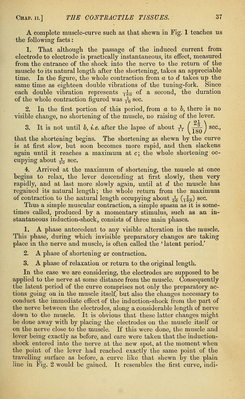 A complete muscle-curve such as that shewn in Fig. 1 teaches us the following facts: 1. That although the passage of the induced current from electrode to electrode is practically instantaneous, its effect, measured from the entrance of the shock into the nerve to the return of the muscle to its natural length after the shortening, takes an appreciable time. In the figure, the whole contraction from a to d takes up the same time as eighteen double vibrations of the tuning-fork. Since each double vibration represents y^ of a second, the duration of the whole contraction figured was T^ sec. 2. In the first portion of this period, from a to b, there is no visible change, no shortening of the muscle, no raising of the lever. / 21 \ 3. It is not until b, i. e. after the lapse of about -fa I y-^r J sec, that the shortening begins. The shortening as shewn by the curve is at first slow, but soon becomes more rapid, and then slackens again until it reaches a maximum at c; the whole shortening oc- cupying about -^o sec. 4. Arrived at the maximum of shortening, the muscle at once begins to relax, the lever descending at first slowly, then very rapidly, and at last more slowly again, until at d the muscle has regained its natural length; the whole return from the maximum of contraction to the natural length occupying about ^ (tIo) sec. Thus a simple muscular contraction, a simple spasm as it is some- times called, produced by a momentary stimulus, such as an in- stantaneous induction-shock, consists of three main phases. 1. A phase antecedent to any visible alteration in the muscle. This phase, during which invisible preparatory changes are taking place in the nerve and muscle, is often called the ' latent period.' 2. A phase of shortening or contraction. 3. A phase of relaxation or return to the original length. In the ease we are considering, the electrodes are supposed to be applied to the nerve at some distance from the muscle. Consequently the latent period of the curve comprises not only the preparatory ac- tions going on in the muscle itself, but also the changes necessary to conduct the immediate effect of the induction-shock from the part of the nerve between the electrodes, along a considerable length of nerve down to the muscle. It is obvious that these latter changes might be done away with by placing the electrodes on the muscle itself or on the nerve close to the muscle. If this were done, the muscle and lever being exactly as before, and care were taken that the induction- shock entered into the nerve at the new spot, at the moment when the point of the lever had reached exactly the same point of the travelling surface as before, a curve like that shewn by the plain line in Fig. 2 would be gained. It resembles the first curve, indi-