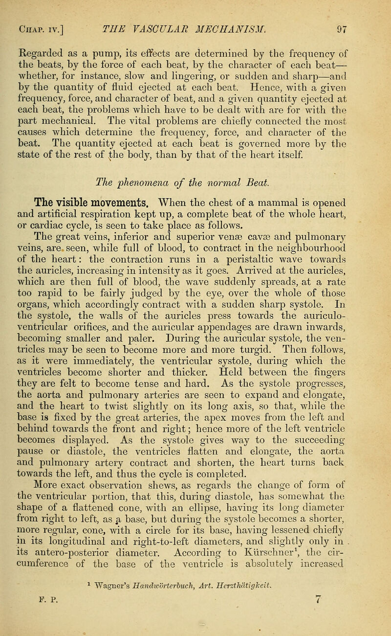 Regarded as a pump, its effects are determined by the frequency of the beats, by the force of each beat, by the character of each beat— whether, for instance, slow and lingering, or sudden and sharp—and by the quantity of fluid ejected at each beat. Hence, with a given frequency, force, and character of beat, and a given quantity ejected at each beat, the problems which have to be dealt with are for with the part mechanical. The vital problems are chiefly connected the most causes which determine the frequency, force, and character of the beat. The quantity ejected at each beat is governed more by the state of the rest of ;the body, than by that of the heart itself. The phenomena of the normal Beat. The visible movements. When the chest of a mammal is opened and artificial respiration kept up, a complete beat of the whole heart, or cardiac cycle, is seen to take place as follows. The great veins, inferior and superior venae cavae and pulmonary veins, are seen, while full of blood, to contract in the neighbourhood of the heart: the contraction runs in a peristaltic wave towards the auricles, increasing in intensity as it goes. Arrived at the auricles, which are then full of blood, the wave suddenly spreads, at a rate too rapid to be fairly judged by the eye, over the whole of those organs, which accordingly contract with a sudden sharp systole. In the systole, the walls of the auricles press towards the auriculo- ventricular orifices, and the auricular appendages are drawn inwards, becoming smaller and paler. During the auricular systole, the ven- tricles may be seen to become more and more turgid. Then follows, as it were immediately, the ventricular systole, during which the ventricles become shorter and thicker. Held between the fingers they are felt to become tense and hard. As the systole progresses, the aorta and pulmonary arteries are seen to expand and elongate, and the heart to twist slightly on its long axis, so that, while the base is fixed by the great arteries, the apex moves from the left and behind towards the front and right; hence more of the left ventricle becomes displayed. As the systole gives way to the succeeding pause or diastole, the ventricles flatten and elongate, the aorta and pulmonary artery contract and shorten, the heart turns back towards the left, and thus the cycle is completed. More exact observation shews, as regards the change of form of the ventricular portion, that this, during diastole, has somewhat the shape of a flattened cone, with an ellipse, having its long diameter from right to left, as $, base, but during the systole becomes a shorter, more regular, cone, with a circle for its base, having lessened chiefly in its longitudinal and right-to-left diameters, and slightly only in . its antero-posterior diameter. According to Kiirschner1, the cir- cumference of the base of the ventricle is absolutely increased 1 Wagner's Handw'drterbuch, Art. Herztli'dtigkeit. F. P. 7