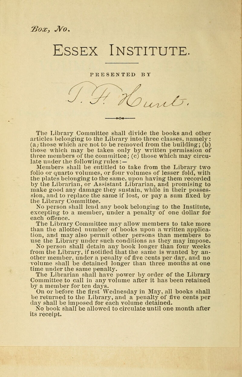 *Box, JVo, Essex Institute. PRESENTED BY LOny tjy. The Library Committee shall divide the books and other articles belonging to the Library into three classes, namely: (a; those which are not to be removed from the building; (b) those which may be taken only by written permission of three members of the committee; (c) those which may circu- late under the following rules : — Members shall be entitled to take from the Library two folio or quarto volumes, or four volumes of lesser fold, with the plates belonging to the same, upon having them recorded by the Librarian, or Assistant Librarian, and promising to make good any damage they sustain, while in their posses- sion, and to replace the same if lost, or pay a sum fixed by the Library Committee. No person shall lend any book belonging to the Institute, excepting to a member, under a penalty of one dollar for each offence. The Library Committee may allow members to take more than the allotted number of books upon a written applica- tion, and may also permit other persons than members to use the Library under such conditions as they may impose. No person shall detain any book longer than four weeks from the Library, if notified that the same is wanted by an- other member, under a penalty of five cents per day, and no volume shall be detained longer than three months at one time under the same penalty. The Librarian shall have power by order of the Library Committee to call in any volume after it has been retained by a member for ten days. On or before the first Wednesday in May, all books shall be returned to the Library, and a penalty of five cents per day shall be imposed for each volume detained. No book shall be allowed to circulate until one month after its receipt.