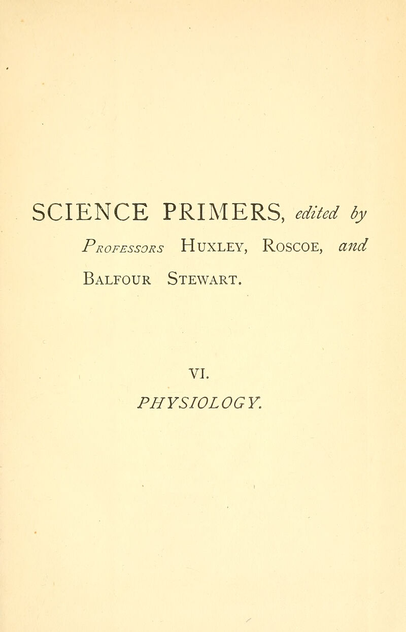 SCIENCE PRIMERS, edited by Professors HUXLEY, RoSCOE, and Balfour Stewart. VI. PHYSIOLOGY.