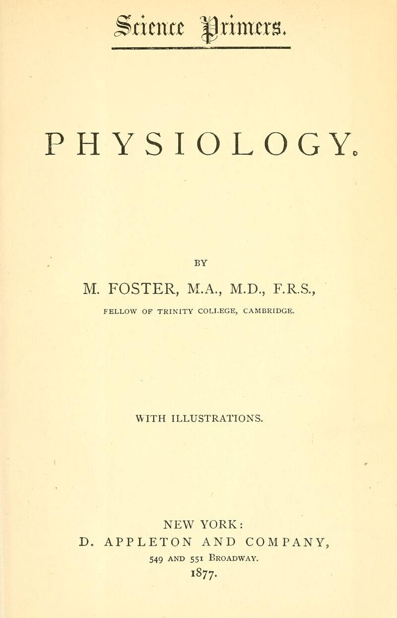 Statmt JJnmerg. PHYSIOLOGY, BY M. FOSTER, M.A., M.D., F.R.S., FELLOW OF TRINITY COLLEGE, CAMBRIDGE. WITH ILLUSTRATIONS. NEW YORK: D. APPLETON AND COMPANY, 549 and 551 Broadway. 1877.