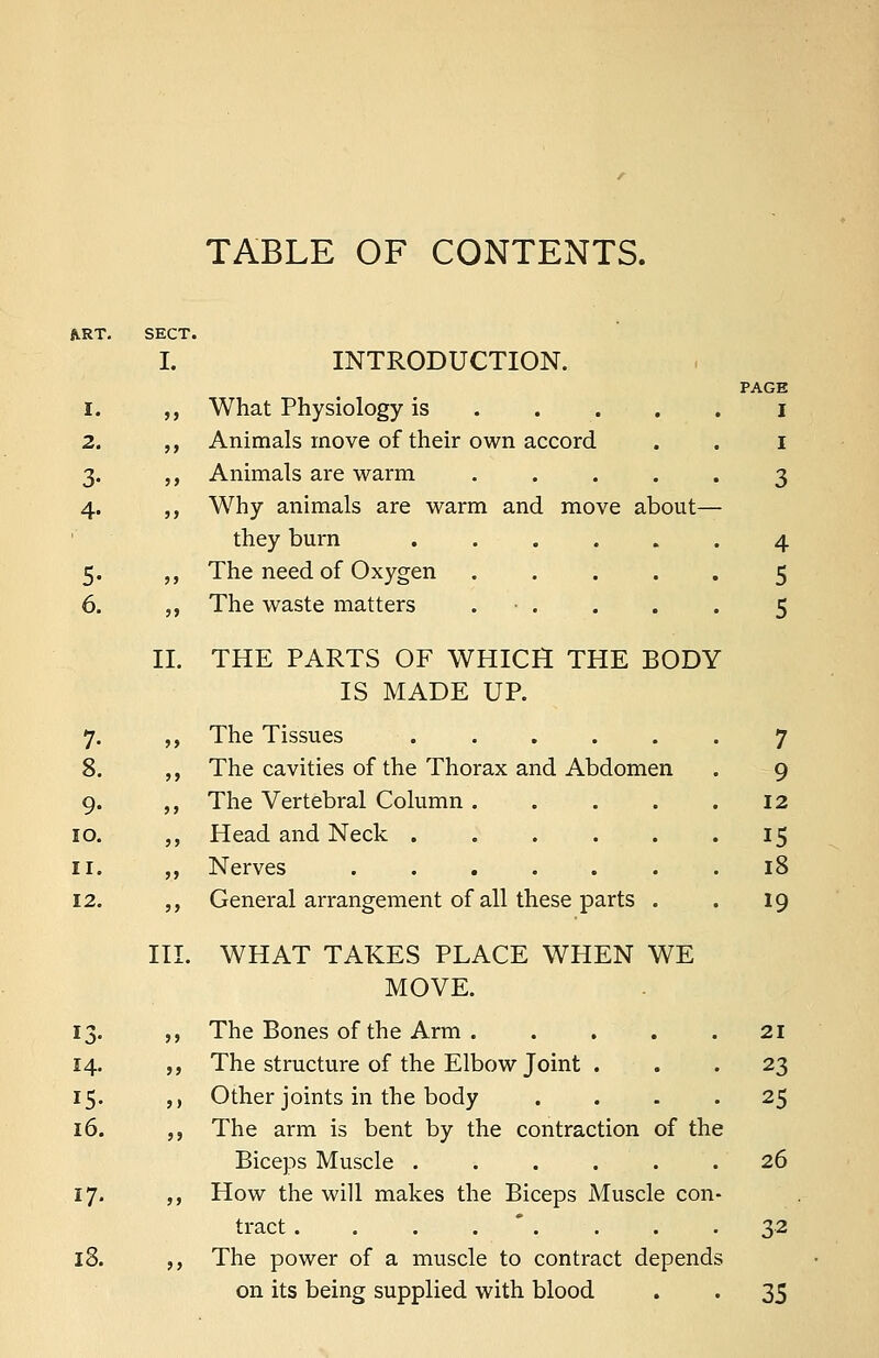 TABLE OF CONTENTS. LRT. SECT I. I. >> 2. j> 3- ,, 4- 5> 5- J} 6. J> 14. 15- 16. 17. 18. II. III. INTRODUCTION. PAGE What Physiology is I Animals move of their own accord . . 1 Animals are warm ..... 3 Why animals are warm and move about— they burn ...... 4 The need of Oxygen ..... 5 The waste matters . • . . . . 5 THE PARTS OF WHICH THE BODY IS MADE UP. The Tissues 7 The cavities of the Thorax and Abdomen . 9 The Vertebral Column . . . . .12 Head and Neck 15 Nerves ....... 18 General arrangement of all these parts . . 19 WHAT TAKES PLACE WHEN WE MOVE. The Bones of the Arm . . . . .21 The structure of the Elbow Joint ... 23 Other joints in the body .... 25 The arm is bent by the contraction of the Biceps Muscle . . . . . .26 How the will makes the Biceps Muscle con- tract . . . . . . .32 The power of a muscle to contract depends on its being supplied with blood . . 35