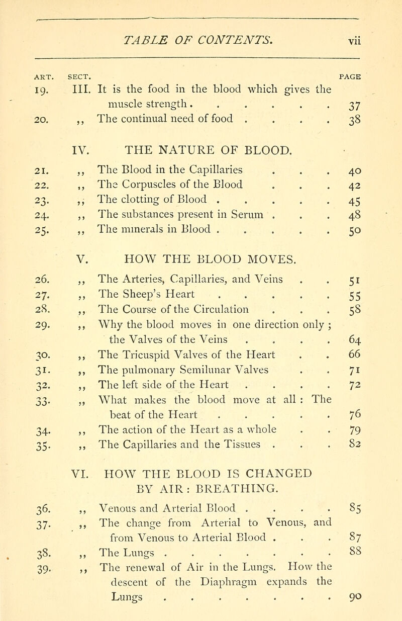 ART. SECT. PAGE 19. III. It is the food in the blood which gives the muscle strength. . . . . 37 20. ,, The continual need of food .... 38 IV. THE NATURE OF BLOOD. 21. ,, The Blood in the Capillaries 22. ,, The Corpuscles of the Blood 23. ,, The clotting of Blood . 24. ,, The substances present in Serum 25. ,, The minerals in Blood . V. HOW THE BLOOD MOVES. 26. ,, The Arteries, Capillaries, and Veins 27. ,, The Sheep's Heart .... 28. ,, The Course of the Circulation 29. ,, Why the blood moves in one direction only the Valves of the Veins 30. ,, The Tricuspid Valves of the Heart 31. ,, The pulmonary Semilunar Valves 32. „ The left side of the Heart 2,3- „ What makes the blood move at all : Th beat of the Heart .... 34. ,, The action of the Heart as a whole 35. ,, The Capillaries and the Tissues . 40 42 45 48 50 51 55 58 64 66 7i 72 76 79 82 VI. HOW THE BLOOD IS CHANGED BY AIR : BREATHING. 36. „ Venous and Arterial Blood . . . . 85 37. ,, The change from Arterial to Venous, and from Venous to Arterial Blood . . -87 38. „ The Lungs 88 39. ,, The renewal of Air in the Lungs. How the descent of the Diaphragm expands the Lungs 9°