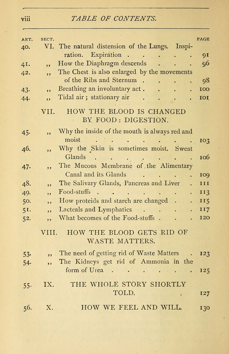 ART. SECT. PAGE 40. VI. The natural distension of the Lungs. Inspi- ration. Expiration . . . . .91 41. ,, How the Diaphragm descends ... 96 42. ,, The Chest is also enlarged by the movements of the Ribs and Sternum .... 98 43. „ Breathing an involuntary act. . . . 100 44. „ Tidal air; stationary air .... 101 VII. HOW THE BLOOD IS CHANGED BY FOOD : DIGESTION. 45. „ Why the inside of the mouth is always red and moist ....... 103 46. ,, Why the j3kin is sometimes moist. Sweat Glands . . . . . . 106 47. ,, The Mucous Membrane of.the Alimentary Canal and its Glands .... 109 48. „ The Salivary Glands, Pancreas and Liver . in 49. ,, Food-stuffs . . . . . . .113 50. ,, How proteids and starch are changed . . ir5 51. „ Lacteals and Lymphatics .... 117 52. ,, What becomes of the Food-stuffs . . .120 VIII. HOW THE BLOOD GETS RID OF WASTE MATTERS. 53. „ The need of getting rid of Waste Matters . 123 54. ,, The Kidneys get rid of Ammonia in the form of Urea ...... 125 55. IX. THE WHOLE STORY SHORTLY TOLD. 127 56. X. HOW WE FEEL AND WILL, 130