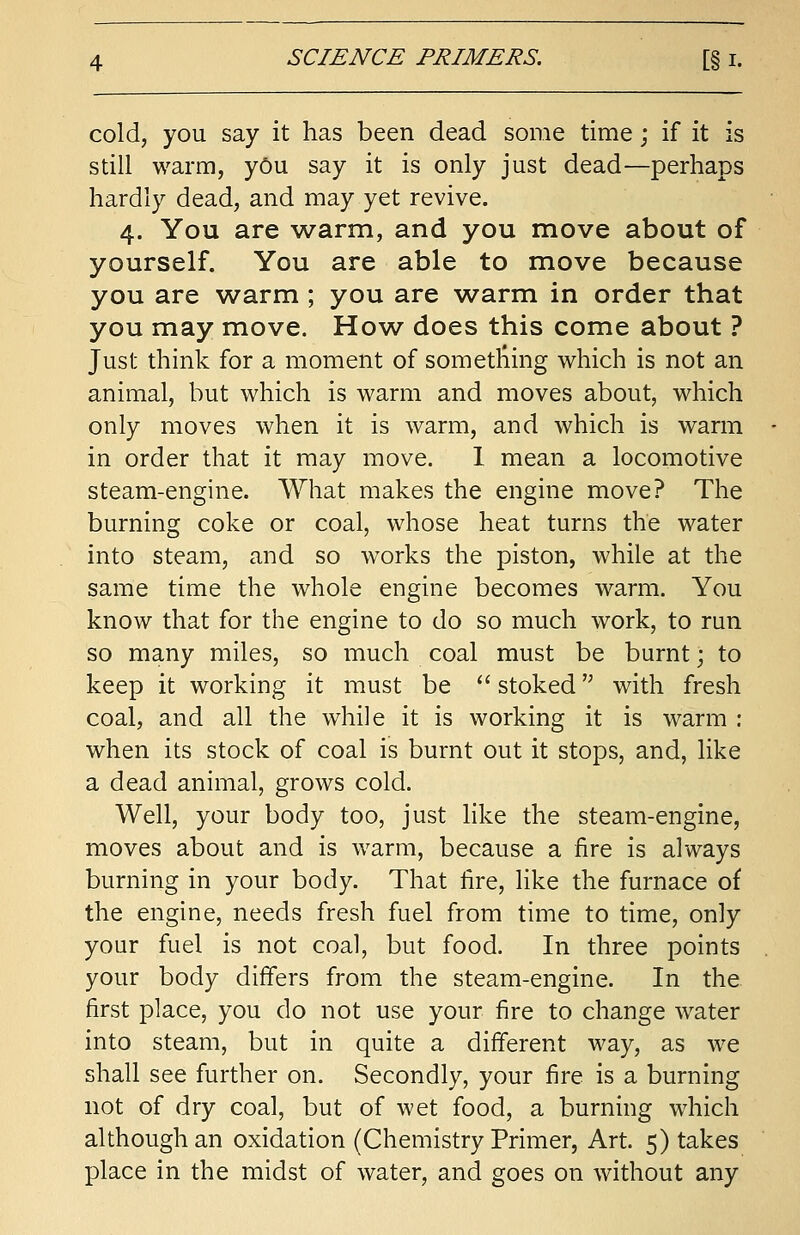 cold, you say it has been dead some time; if it is still warm, you say it is only just dead—perhaps hardly dead, and may yet revive. 4. You are warm, and you move about of yourself. You are able to move because you are warm ; you are warm in order that you may move. How does this come about ? Just think for a moment of sometning which is not an animal, but which is warm and moves about, which only moves when it is warm, and which is warm in order that it may move. 1 mean a locomotive steam-engine. What makes the engine move? The burning coke or coal, whose heat turns the water into steam, and so works the piston, while at the same time the whole engine becomes warm. You know that for the engine to do so much work, to run so many miles, so much coal must be burnt; to keep it working it must be  stoked,; with fresh coal, and all the while it is working it is warm : when its stock of coal is burnt out it stops, and, like a dead animal, grows cold. Well, your body too, just like the steam-engine, moves about and is warm, because a fire is always burning in your body. That tire, like the furnace of the engine, needs fresh fuel from time to time, only your fuel is not coal, but food. In three points your body differs from the steam-engine. In the first place, you do not use your fire to change water into steam, but in quite a different way, as we shall see further on. Secondly, your fire is a burning not of dry coal, but of wet food, a burning which although an oxidation (Chemistry Primer, Art. 5) takes place in the midst of water, and goes on without any