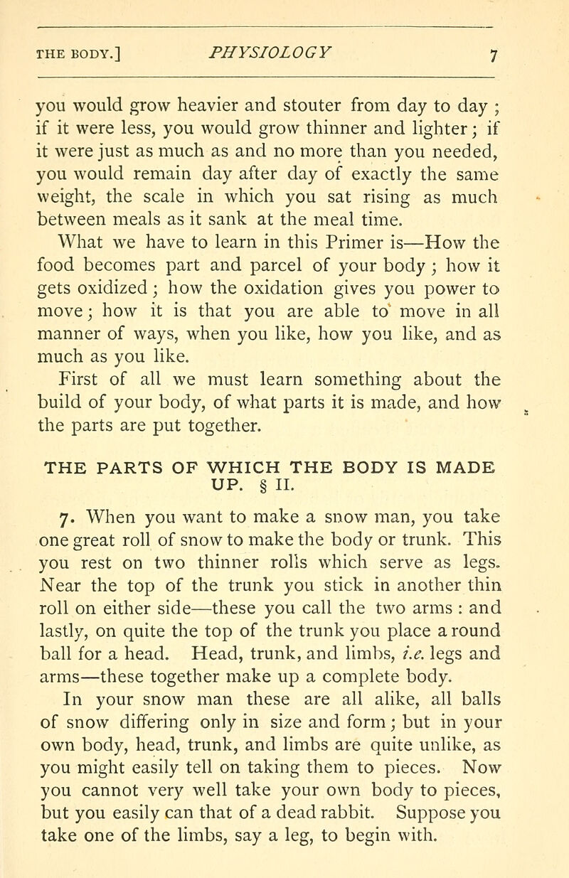 you would grow heavier and stouter from day to day ; if it were less, you would grow thinner and lighter; if it were just as much as and no more than you needed, you would remain day after day of exactly the same weight, the scale in which you sat rising as much between meals as it sank at the meal time. What we have to learn in this Primer is—How the food becomes part and parcel of your body ; how it gets oxidized; how the oxidation gives you power to move; how it is that you are able to move in all manner of ways, when you like, how you like, and as much as you like. First of all we must learn something about the build of your body, of what parts it is made, and how the parts are put together. THE PARTS OF WHICH THE BODY IS MADE UP. § II. 7. When you want to make a snow man, you take one great roll of snow to make the body or trunk. This you rest on two thinner rolls which serve as legs. Near the top of the trunk you stick in another thin roll on either side—these you call the two arms : and lastly, on quite the top of the trunk you place a round ball for a head. Head, trunk, and limbs, i.e. legs and arms—these together make up a complete body. In your snow man these are all alike, all balls of snow differing only in size and form; but in your own body, head, trunk, and limbs are quite unlike, as you might easily tell on taking them to pieces. Now you cannot very well take your own body to pieces, but you easily can that of a dead rabbit. Suppose you take one of the limbs, say a leg, to begin with.