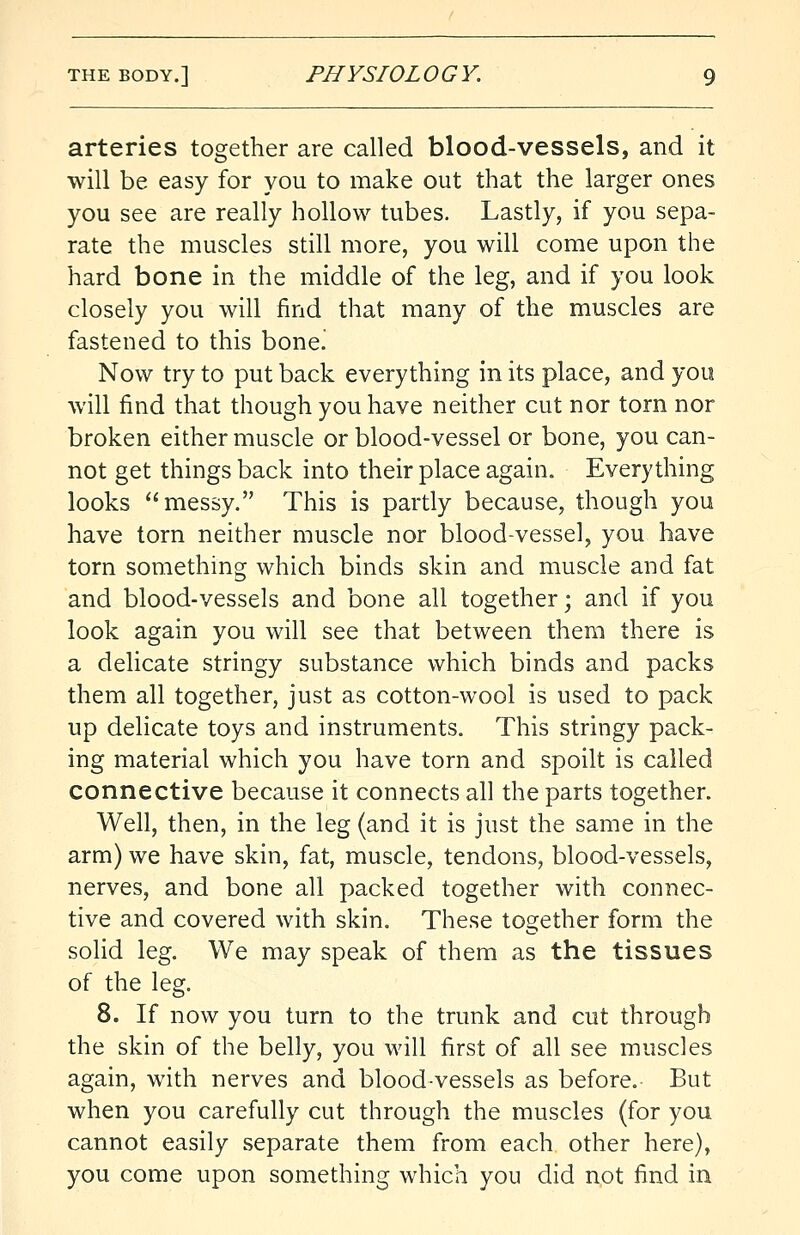 arteries together are called blood-vessels, and it will be easy for you to make out that the larger ones you see are really hollow tubes. Lastly, if you sepa- rate the muscles still more, you will come upon the hard bone in the middle of the leg, and if you look closely you will find that many of the muscles are fastened to this bone! Now try to put back everything in its place, and you will find that though you have neither cut nor torn nor broken either muscle or blood-vessel or bone, you can- not get things back into their place again. Everything looks messy. This is partly because, though you have torn neither muscle nor blood-vessel, you have torn something which binds skin and muscle and fat and blood-vessels and bone all together; and if you look again you will see that between them there is a delicate stringy substance which binds and packs them all together, just as cotton-wool is used to pack up delicate toys and instruments. This stringy pack- ing material which you have torn and spoilt is called connective because it connects all the parts together. Well, then, in the leg (and it is just the same in the arm) we have skin, fat, muscle, tendons, blood-vessels, nerves, and bone all packed together with connec- tive and covered with skin. These together form the solid leg. We may speak of them as the tissues of the leg. 8. If now you turn to the trunk and cut through the skin of the belly, you will first of all see muscles again, with nerves and blood-vessels as before. But when you carefully cut through the muscles (for you cannot easily separate them from each other here), you come upon something which you did not find in