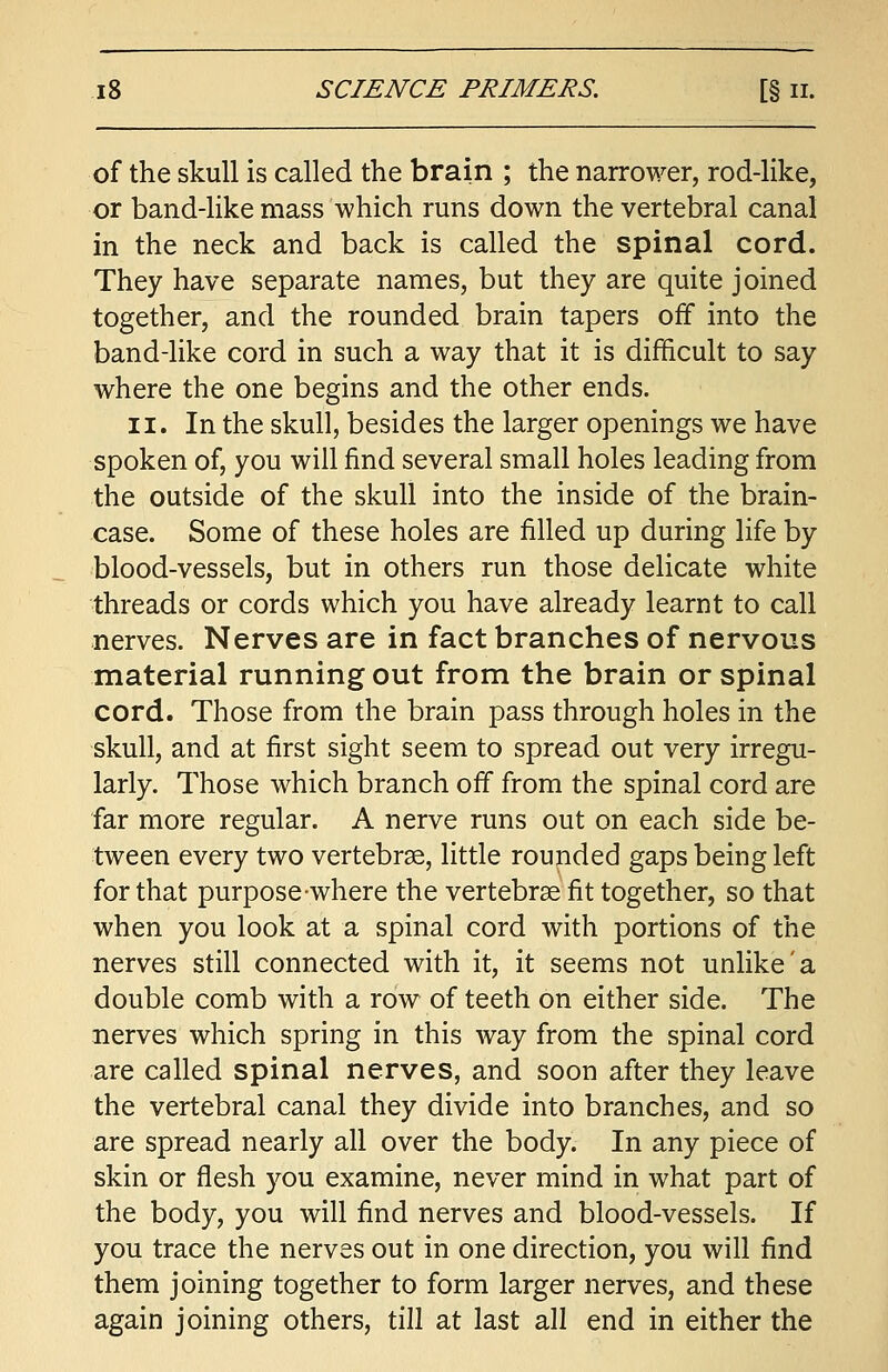 of the skull is called the brain ; the narrower, rod-like, or band-like mass which runs down the vertebral canal in the neck and back is called the spinal cord. They have separate names, but they are quite joined together, and the rounded brain tapers off into the band-like cord in such a way that it is difficult to say where the one begins and the other ends. ii. In the skull, besides the larger openings we have spoken of, you will find several small holes leading from the outside of the skull into the inside of the brain- case. Some of these holes are filled up during life by blood-vessels, but in others run those delicate white threads or cords which you have already learnt to call nerves. Nerves are in fact branches of nervous material running out from the brain or spinal cord. Those from the brain pass through holes in the skull, and at first sight seem to spread out very irregu- larly. Those which branch off from the spinal cord are far more regular. A nerve runs out on each side be- tween every two vertebrae, little rounded gaps being left for that purpose where the vertebrae fit together, so that when you look at a spinal cord with portions of the nerves still connected with it, it seems not unlike'a double comb with a row of teeth on either side. The nerves which spring in this way from the spinal cord are called spinal nerves, and soon after they leave the vertebral canal they divide into branches, and so are spread nearly all over the body. In any piece of skin or flesh you examine, never mind in what part of the body, you will find nerves and blood-vessels. If you trace the nerves out in one direction, you will find them joining together to form larger nerves, and these again joining others, till at last all end in either the