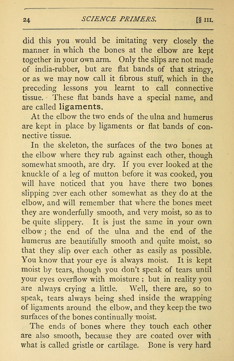 did this you would be imitating very closely the manner in which the bones at the elbow are kept together in your own arm. Only the slips are not made of india-rubber, but are flat bands of that stringy, or as we may now call it fibrous stuff, which in the preceding lessons you learnt to call connective tissue. - These flat bands have a special name, and are called ligaments. At the elbow the two ends of the ulna and humerus are kept in place by ligaments or flat bands of con- nective tissue. In the skeleton, the surfaces of the two bones at the elbow where they rub against each other, though somewhat smooth, are dry. If you ever looked at the knuckle of a leg of mutton before it was cooked, you will have noticed that you have there two bones slipping over each other somewhat as they do at the elbow, and will remember that where the bones meet they are wonderfully smooth, and very moist, so as to be quite slippery. It is just the same in your own elbow; the end of the ulna and the end of the humerus are beautifully smooth and quite moist, so that they slip over each other as easily as possible. You know that your eye is always moist. It is kept moist by tears, though you don't speak of tears until your eyes overflow with moisture ; but in reality you are always crying a little. Well, there are, so to speak, tears always being shed inside the wrapping of ligaments around the elbow, and they keep the two surfaces of the bones continually moist. The ends of bones where they touch each other are also smooth, because they are coated over with what is called gristle or cartilage. Bone is very hard