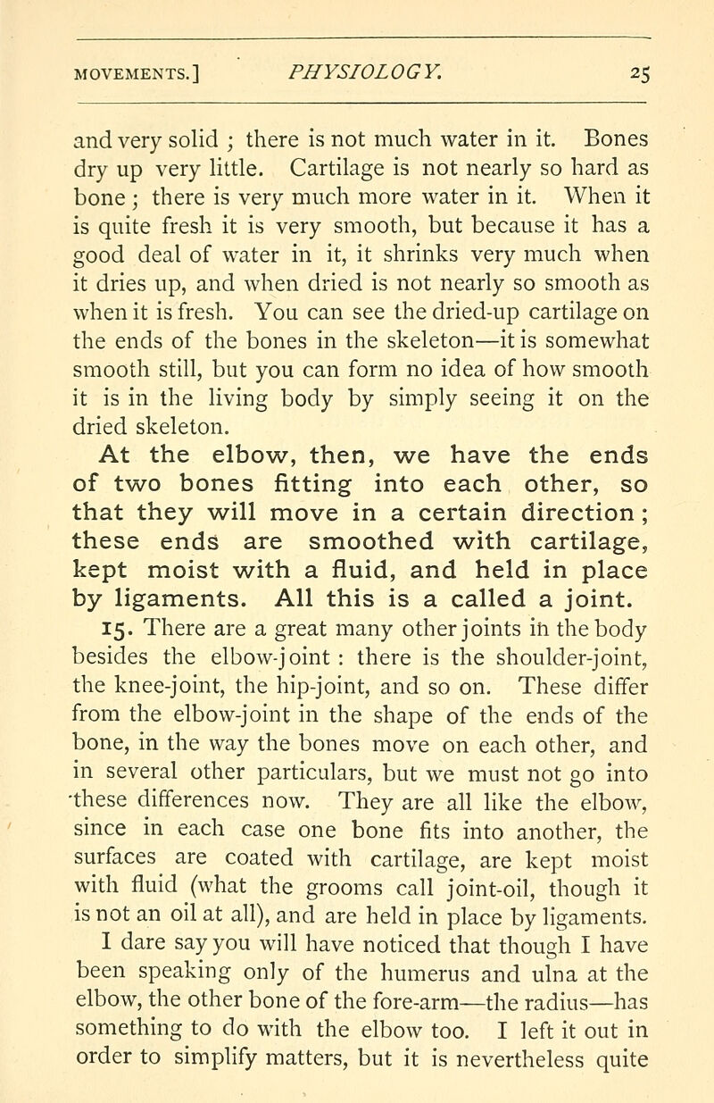 and very solid ; there is not much water in it. Bones dry up very little. Cartilage is not nearly so hard as bone ; there is very much more water in it. When it is quite fresh it is very smooth, but because it has a good deal of water in it, it shrinks very much when it dries up, and when dried is not nearly so smooth as when it is fresh. You can see the dried-up cartilage on the ends of the bones in the skeleton—it is somewhat smooth still, but you can form no idea of how smooth it is in the living body by simply seeing it on the dried skeleton. At the elbow, then, we have the ends of two bones fitting into each other, so that they will move in a certain direction; these ends are smoothed with cartilage, kept moist with a fluid, and held in place by ligaments. All this is a called a joint. 15. There are a great many other joints ih the body besides the elbow-joint : there is the shoulder-joint, the knee-joint, the hip-joint, and so on. These differ from the elbow-joint in the shape of the ends of the bone, in the way the bones move on each other, and in several other particulars, but we must not go into •these differences now. They are all like the elbow, since in each case one bone fits into another, the surfaces are coated with cartilage, are kept moist with fluid (what the grooms call joint-oil, though it is not an oil at all), and are held in place by ligaments. I dare say you will have noticed that though I have been speaking only of the humerus and ulna at the elbow, the other bone of the fore-arm—the radius—has something to do with the elbow too. I left it out in order to simplify matters, but it is nevertheless quite