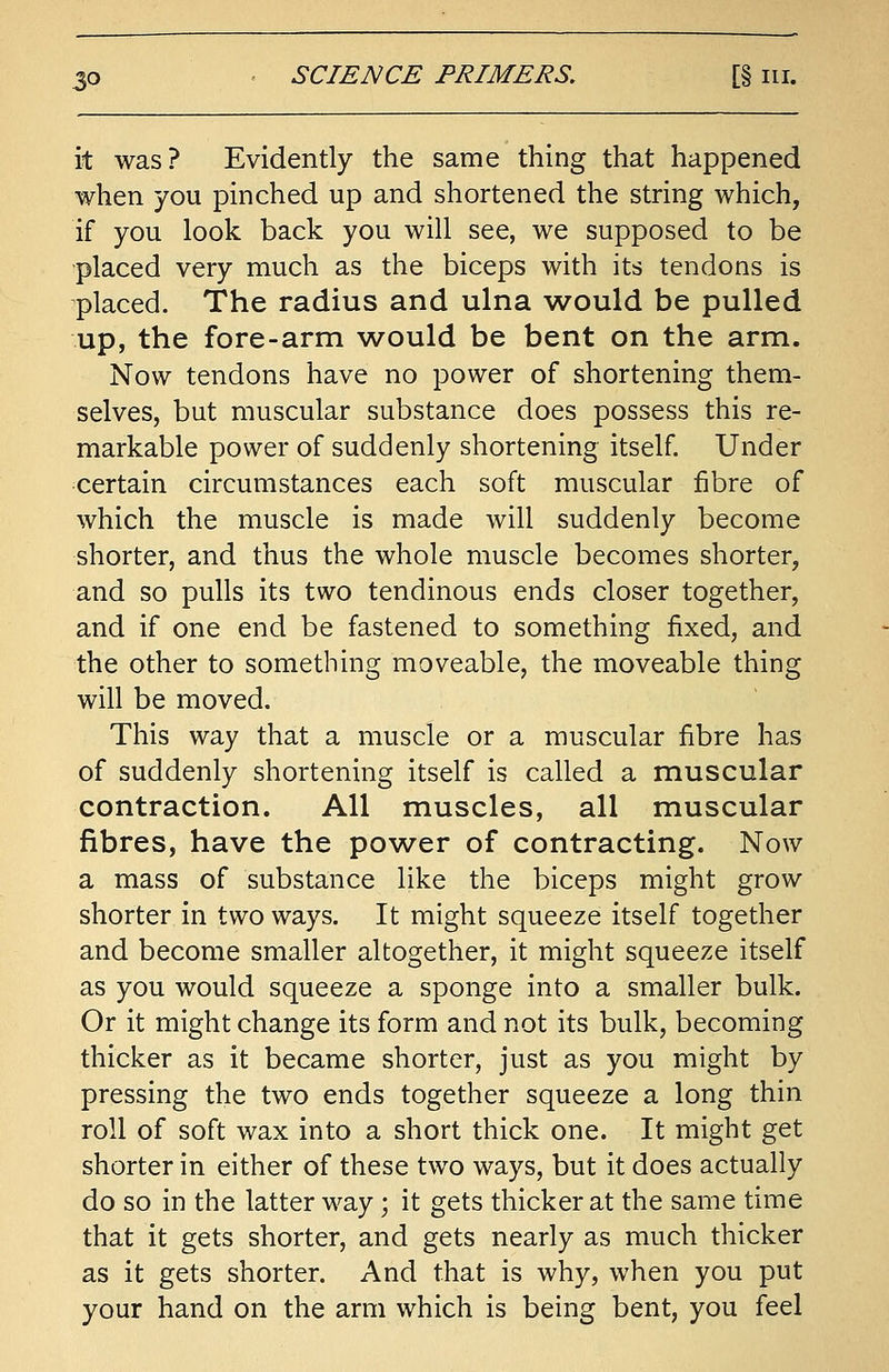 it was? Evidently the same thing that happened when you pinched up and shortened the string which, if you look back you will see, we supposed to be placed very much as the biceps with its tendons is placed. The radius and ulna would be pulled up, the fore-arm would be bent on the arm. Now tendons have no power of shortening them- selves, but muscular substance does possess this re- markable power of suddenly shortening itself. Under certain circumstances each soft muscular fibre of which the muscle is made will suddenly become shorter, and thus the whole muscle becomes shorter, and so pulls its two tendinous ends closer together, and if one end be fastened to something fixed, and the other to something moveable, the moveable thing will be moved. This way that a muscle or a muscular fibre has of suddenly shortening itself is called a muscular contraction. All muscles, all muscular fibres, have the power of contracting. Now a mass of substance like the biceps might grow shorter in two ways. It might squeeze itself together and become smaller altogether, it might squeeze itself as you would squeeze a sponge into a smaller bulk. Or it might change its form and not its bulk, becoming thicker as it became shorter, just as you might by pressing the two ends together squeeze a long thin roll of soft wax into a short thick one. It might get shorter in either of these two ways, but it does actually do so in the latter way; it gets thicker at the same time that it gets shorter, and gets nearly as much thicker as it gets shorter. And that is why, when you put your hand on the arm which is being bent, you feel