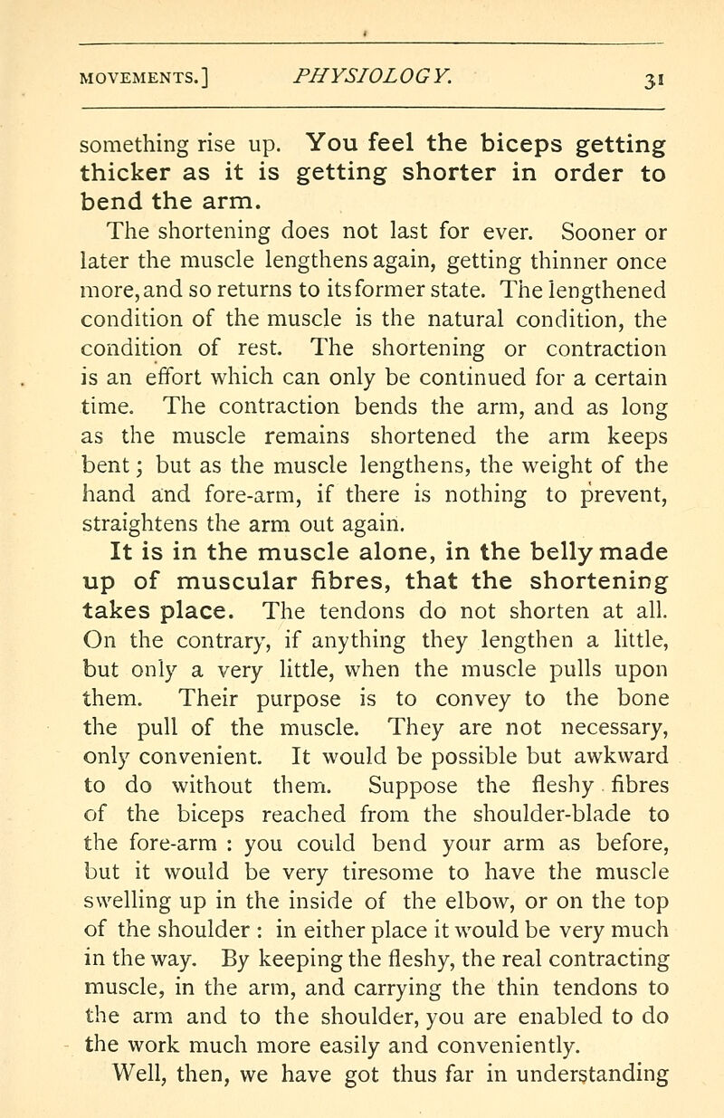 something rise up. You feel the biceps getting thicker as it is getting shorter in order to bend the arm. The shortening does not last for ever. Sooner or later the muscle lengthens again, getting thinner once more, and so returns to its former state. The lengthened condition of the muscle is the natural condition, the condition of rest. The shortening or contraction is an effort which can only be continued for a certain time. The contraction bends the arm, and as long as the muscle remains shortened the arm keeps bent; but as the muscle lengthens, the weight of the hand and fore-arm, if there is nothing to prevent, straightens the arm out again. It is in the muscle alone, in the belly made up of muscular fibres, that the shortening takes place. The tendons do not shorten at all. On the contrary, if anything they lengthen a little, but only a very little, when the muscle pulls upon them. Their purpose is to convey to the bone the pull of the muscle. They are not necessary, only convenient. It would be possible but awkward to do without them. Suppose the fleshy fibres of the biceps reached from the shoulder-blade to the fore-arm : you could bend your arm as before, but it would be very tiresome to have the muscle swelling up in the inside of the elbow, or on the top of the shoulder : in either place it would be very much in the way. By keeping the fleshy, the real contracting muscle, in the arm, and carrying the thin tendons to the arm and to the shoulder, you are enabled to do the work much more easily and conveniently. Well, then, we have got thus far in understanding