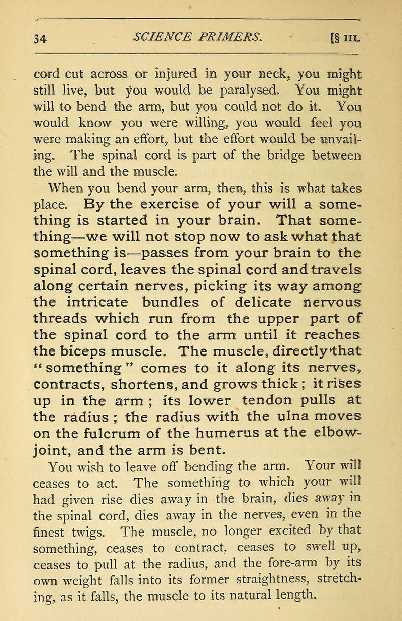 cord cut across or injured in your neck, you might still live, but you would be paralysed. You might will to bend the arm, but you could not do it. You would know you were willing, you would feel you were making an effort, but the effort would be iinvail- ing. The spinal cord is part of the bridge between the will and the muscle. When you bend your arm, then, this is what takes place. By the exercise of your will a some- thing is started in your brain. That some- thing—we will not stop now to ask what that something is—passes from your brain to the spinal cord, leaves the spinal cord and travels along certain nerves, picking its way among the intricate bundles of delicate nervous threads which run from the upper part of the spinal cord to the arm until it reaches the biceps muscle. The muscle, directly that  something comes to it along its nerves* contracts, shortens, and grows thick; it rises up in the arm ; its lower tendon pulls at the radius ; the radius with the ulna moves on the fulcrum of the humerus at the elbow- joint, and the arm is bent. You wish to leave off bending the arm. Your will ceases to act. The something to which your will had given rise dies away in the brain, dies away in the spinal cord, dies away in the nerves, even in the finest twigs. The muscle, no longer excited by that something, ceases to contract, ceases to swell up, ceases to pull at the radius, and the fore-arm by its own weight falls into its former straightness, stretch- ing, as it falls, the muscle to its natural length.