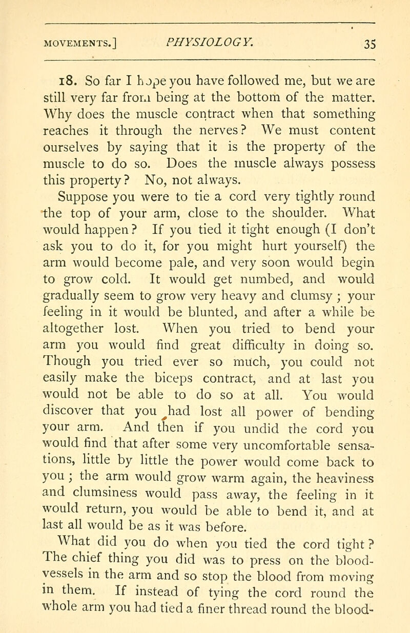 18. So far I hope you have followed me, but we are still very far from being at the bottom of the matter. Why does the muscle contract when that something reaches it through the nerves? We must content ourselves by saying that it is the property of the muscle to do so. Does the muscle always possess this property? No, not always. Suppose you were to tie a cord very tightly round the top of your arm, close to the shoulder. What would happen ? If you tied it tight enough (I don't ask you to do it, for you might hurt yourself) the arm would become pale, and very soon would begin to grow cold. It would get numbed, and would gradually seem to grow very heavy and clumsy ; your feeling in it would be blunted, and after a while be altogether lost. When you tried to bend your arm you would find great difficulty in doing so. Though you tried ever so much, you could not easily make the biceps contract, and at last you would not be able to do so at all. You would discover that you ^had lost all power of bending your arm. And then if you undid the cord you would find that after some very uncomfortable sensa- tions, little by little the power would come back to you; the arm would grow warm again, the heaviness and clumsiness would pass away, the feeling in it would return, you would be able to bend it, and at last all would be as it was before. What did you do when you tied the cord tight? The chief thing you did was to press on the blood- vessels in the arm and so stop the blood from moving in them. If instead of tying the cord round the whole arm you had tied a finer thread round the blood-