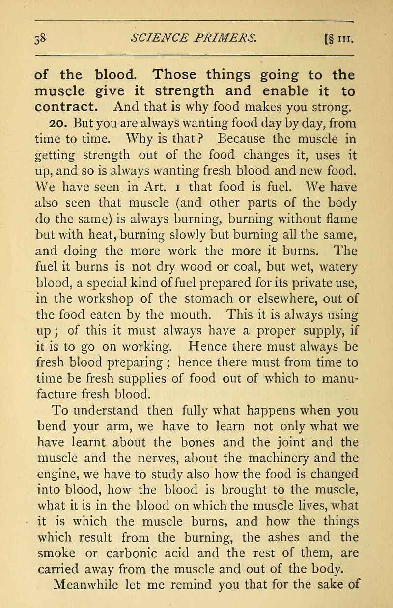 of the blood. Those things going to the muscle give it strength and enable it to contract. And that is why food makes you strong. 20. But you are always wanting food day by day, from time to time. Why is that? Because the muscle in getting strength out of the food changes it, uses it up, and so is always wanting fresh blood and new food. We have seen in Art. i that food is fuel. We have also seen that muscle (and other parts of the body do the same) is always burning, burning without flame but with heat, burning slowly but burning all the same, and doing the more work the more it burns. The fuel it burns is not dry wood or coal, but wet, watery blood, a special kind of fuel prepared for its private use, in the workshop of the stomach or elsewhere, out of the food eaten by the mouth. This it is always using up; of this it must always have a proper supply, if it is to go on working. Hence there must always be fresh blood preparing ; hence there must from time to time be fresh supplies of food out of which to manu- facture fresh blood. To understand then fully what happens when you bend your arm, we have to learn not only what we have learnt about the bones and the joint and the muscle and the nerves, about the machinery and the engine, we have to study also how the food is changed into blood, how the blood is brought to the muscle, what it is in the blood on which the muscle lives, what it is which the muscle burns, and how the things which result from the burning, the ashes and the smoke or carbonic acid and the rest of them, are carried away from the muscle and out of the body. Meanwhile let me remind you that for the sake of