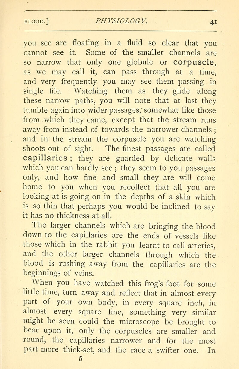 you see are floating in a fluid so clear that you cannot see it. Some of the smaller channels are so narrow that only one globule or corpuscle, as we may call it, can pass through at a time, and very frequently you may see them passing in single file. Watching them as they glide along these narrow paths, you will note that at last they tumble again into wider passages, somewhat like those from which they came, except that the stream runs away from instead of towards the narrower channels : and in the stream the corpuscle you are watching shoots out of sight. The finest passages are called capillaries ; they are guarded by delicate walls which you can hardly see ; they seem to you passages only, and how fine and small they are will come home to you when you recollect that all you are looking at is going on in the depths of a skin which is so thin that perhaps you would be inclined to say it has no thickness at all. The larger channels which are bringing the blood down to the capillaries are the ends of vessels like those which in the rabbit you learnt to call arteries, and the other larger channels through which the blood is rushing away from the capillaries are the beginnings of veins. When you have watched this frog's foot for some little time, turn away and reflect that in almost every part of your own body, in every square inch, in almost every square line, something very similar might be seen could the microscope be brought to bear upon it, only the corpuscles are smaller and round, the capillaries narrower and for the most part more thick-set, and the race a swifter one. In 5