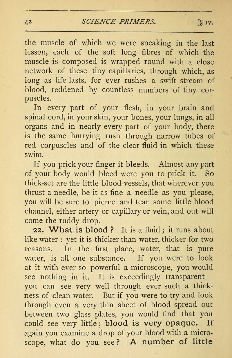 the muscle of which we were speaking in the last lesson, • each of the soft long fibres of which the muscle is composed is wrapped round with a close network of these tiny capillaries, through which, as long as life lasts, for ever rushes a swift stream of blood, reddened by countless numbers of tiny cor- puscles. In every part of your flesh, in your brain and spinal cord, in your skin, your bones, your lungs, in all organs and in nearly every part of your body, there is the same hurrying rush through narrow tubes of red corpuscles and of the clear fluid in which these swim. If you prick your finger it bleeds. Almost any part of your body would bleed were you to prick it. So thick-set are the little blood-vessels, that wherever you thrust a needle, be it as fine a needle as you please, you will be sure to pierce and tear some little blood channel, either artery or capillary or vein, and out will come the ruddy drop. 22. What is blood ? It is a fluid; it runs about like water : yet it is thicker than water, thicker for two reasons. In the first place, water, that is pure water, is all one substance. If you were to look at it with ever so powerful a microscope, you would see nothing in it. It is exceedingly transparent— you can see very well through ever such a thick- ness of clean water. But if you were to try and look through even a very thin sheet of blood spread out between two glass plates, you would find that you could see very little; blood is very opaque. If again you examine a drop of your blood with a micro- scope, what do you see? A number of little