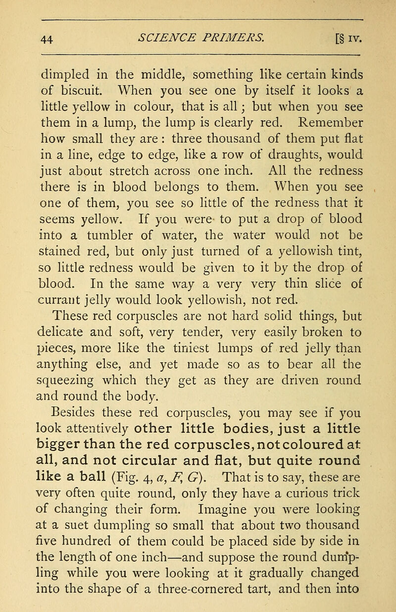 dimpled in the middle, something like certain kinds of biscuit. When you see one by itself it looks a little yellow in colour, that is all; but when you see them in a lump, the lump is clearly red. Remember how small they are: three thousand of them put flat in a line, edge to edge, like a row of draughts, would just about stretch across one inch. All the redness there is in blood belongs to them. When you see one of them, you see so little of the redness that it seems yellow. If you were- to put a drop of blood into a tumbler of water, the water would not be stained red, but only just turned of a yellowish tint, so little redness would be given to it by the drop of blood. In the same way a very very thin slice of currant jelly would look yellowish, not red. These red corpuscles are not hard solid things, but delicate and soft, very tender, very easily broken to pieces, more like the tiniest lumps of red jelly than anything else, and yet made so as to bear all the squeezing which they get as they are driven round and round the body. Besides these red corpuscles, you may see if you look attentively other little bodies, just a little bigger than the red corpuscles, not coloured at all, and not circular and flat, but quite round like a ball (Fig. 4, a,F,G). That is to say, these are very often quite round, only they have a curious trick of changing their form. Imagine you were looking at a suet dumpling so small that about two thousand five hundred of them could be placed side by side in the length of one inch—and suppose the round dump- ling while you were looking at it gradually changed into the shape of a three-cornered tart, and then into
