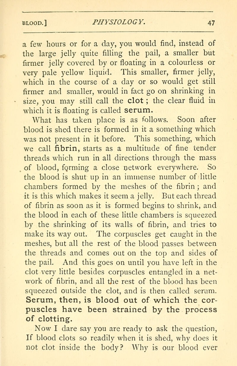 a few hours or for a day, you would find, instead of the large jelly quite filling the pail, a smaller but firmer jelly covered by or floating in a colourless or very pale yellow liquid. This smaller, firmer jelly, which in the course of a day or so would get still firmer and smaller, would in fact go on shrinking in size, you may still call the clot; the clear fluid in which it is floating is called serum. What has taken place is as follows. Soon after blood is shed there is formed in it a something which was not present in it before. This something, which we call fibrin, starts as a multitude of fine tender threads which run in all directions through the mass of blood, forming a close network everywhere. So the blood is shut up in an immense number of little chambers formed by the meshes of the fibrin\ and it is this which makes it seem a jelly. But each thread of fibrin as soon as it is formed begins to shrink, and the blood in each of these little chambers is squeezed by the shrinking of its walls of fibrin, and tries to make its way out. The corpuscles get caught in the meshes, but all the rest of the blood passes between the threads and comes out on the top and sides of the pail. And this goes on until you have left in the clot very little besides corpuscles entangled in a net- work of fibrin, and all the rest of the blood has been squeezed outside the clot, and is then called serum. Serum, then, is blood out of which the cor- puscles have been strained by the process of clotting. Now I dare say you are ready to ask the question, If blood clots so readily when it is shed, why does it not clot inside the body? Why is our blood ever