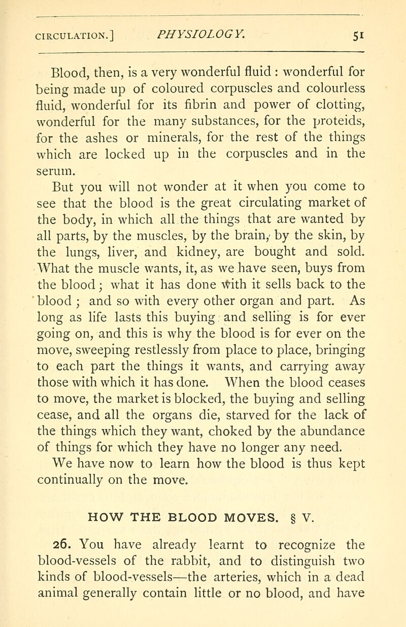 Blood, then, is a very wonderful fluid : wonderful for being made up of coloured corpuscles and colourless fluid, wonderful for its fibrin and power of clotting, wonderful for the many substances, for the proteids, for the ashes or minerals, for the rest of the things which are locked up in the corpuscles and in the serum. But you will not wonder at it when you come to see that the blood is the great circulating market of the body, in which all the things that are wanted by all parts, by the muscles, by the brain,- by the skin, by the lungs, liver, and kidney, are bought and sold. What the muscle wants, it, as we have seen, buys from the blood; what it has done with it sells back to the ' blood ; and so with every other organ and part. As long as life lasts this buying and selling is for ever going on, and this is why the blood is for ever on the move, sweeping restlessly from place to place, bringing to each part the things it wants, and carrying away those with which it has done. When the blood ceases to move, the market is blocked, the buying and selling cease, and all the organs die, starved for the lack of the things which they want, choked by the abundance of things for which they have no longer any need. We have now to learn how the blood is thus kept continually on the move. HOW THE BLOOD MOVES. § V. 26. You have already learnt to recognize the blood-vessels of the rabbit, and to distinguish two kinds of blood-vessels—the arteries, which in a dead animal generally contain little or no blood, and have