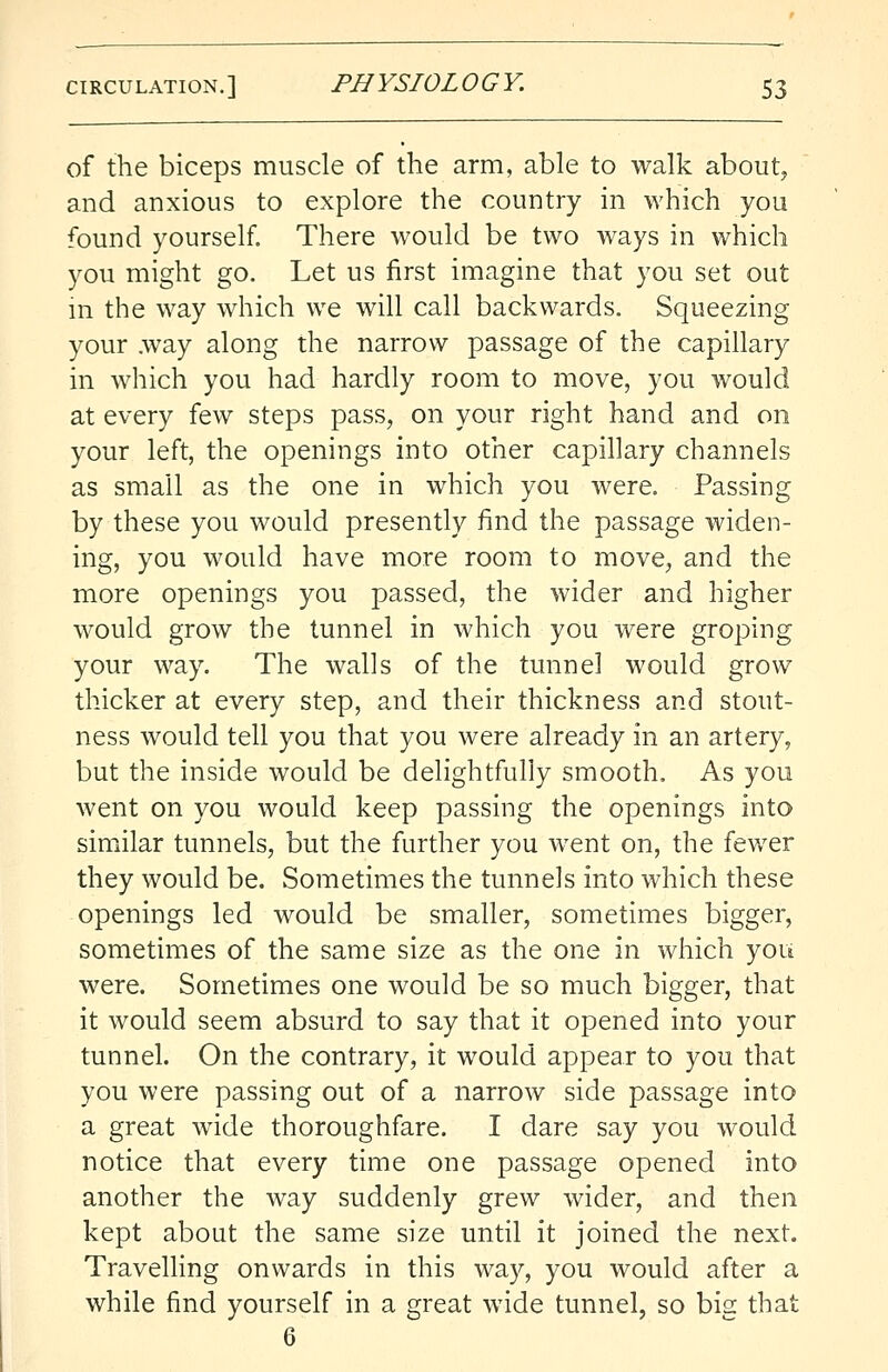 of the biceps muscle of the arm, able to walk about, and anxious to explore the country in which you found yourself. There would be two ways in which you might go. Let us first imagine that you set out in the way which we will call backwards. Squeezing your .way along the narrow passage of the capillary in which you had hardly room to move, you would at every few steps pass, on your right hand and on your left, the openings into other capillary channels as small as the one in which you were. Passing by these you would presently find the passage widen- ing, you would have more room to move, and the more openings you passed, the wider and higher would grow the tunnel in which you were groping your way. The walls of the tunnel would grow thicker at every step, and their thickness and stout- ness would tell you that you were already in an artery, but the inside would be delightfully smooth. As you went on you would keep passing the openings into similar tunnels, but the further you went on, the fewer they would be. Sometimes the tunnels into which these openings led would be smaller, sometimes bigger, sometimes of the same size as the one in which you were. Sometimes one would be so much bigger, that it would seem absurd to say that it opened into your tunnel. On the contrary, it would appear to you that you were passing out of a narrow side passage into a great wide thoroughfare. I dare say you would notice that every time one passage opened into another the way suddenly grew wider, and then kept about the same size until it joined the next. Travelling onwards in this way, you would after a while find yourself in a great wide tunnel, so big that 6
