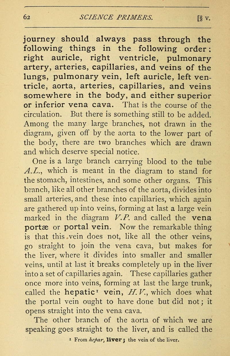 journey should always pass through the following things in the following order; right auricle, right ventricle, pulmonary artery, arteries, capillaries, and veins of the lungs, pulmonary vein, left auricle, left ven- tricle, aorta, arteries, capillaries, and veins somewhere in the body, and either superior or inferior vena cava. That is the course of the circulation. But there is something still to be added. Among the many large branches, not drawn in the diagram, given off by the aorta to the lower part of the body, there are two branches which are drawn and which deserve special notice. One is a large branch carrying blood to the tube A.L., which is meant in the diagram to stand for the stomach, intestines, and some other organs. This branch, like all other branches of the aorta, divides into small arteries, and these into capillaries, which again are gathered up into veins, forming at last a large vein marked in the diagram V.P. and called the vena portse or portal vein. Now the remarkable thing is that this»vein does not, like all the other veins, go straight to join the vena cava, but makes for the liver, where it divides into smaller and smaller veins, until at last it breaks completely up in the liver into a set of capillaries again. These capillaries gather once more into veins, forming at last the large trunk, called the hepatic1 vein, H. V.f which does what the portal vein ought to have done but did not; it opens straight into the vena cava. The other branch of the aorta of which we are speaking goes straight to the liver, and is called the 1 From hepar, liver 5 the vein of the liver.