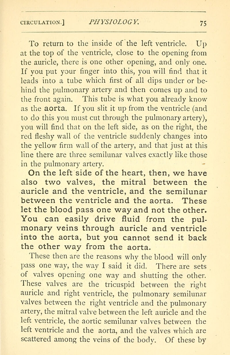 To return to the inside of the left ventricle. Up at the top of the ventricle, close to the opening from the auricle, there is one other opening, and only one. If you put your finger into this, you will find that it leads into a tube which first of all dips under or be- hind the pulmonary artery and then comes up and to the front again. This tube is what you already know as the aorta. If you slit it up from the ventricle (and to do this you must cut through the pulmonary artery), you will find that on the left side, as on the right, the red fleshy wall of the ventricle suddenly changes into the yellow firm wall of the artery, and that just at this line there are three semilunar valves exactly like those in the pulmonary artery. On the left side of the heart, then, we have also two valves, the mitral between the auricle and the ventricle, and the semilunar between the ventricle and the aorta. These let the blood pass one way and not the other. You can easily drive fluid from the pul- monary veins through auricle and ventricle into the aorta, but you cannot send it back the other way from the aorta. These then are the reasons why the blood will only pass one way, the way I said it did. There are sets of valves opening one way and shutting the other. These valves are the tricuspid between the right auricle and right ventricle, the pulmonary semilunar valves between the right ventricle and the pulmonary artery, the mitral valve between the left auricle and the left ventricle, the aortic semilunar valves between the left ventricle and the aorta, and the valves which are scattered among the veins of the body. Of these by