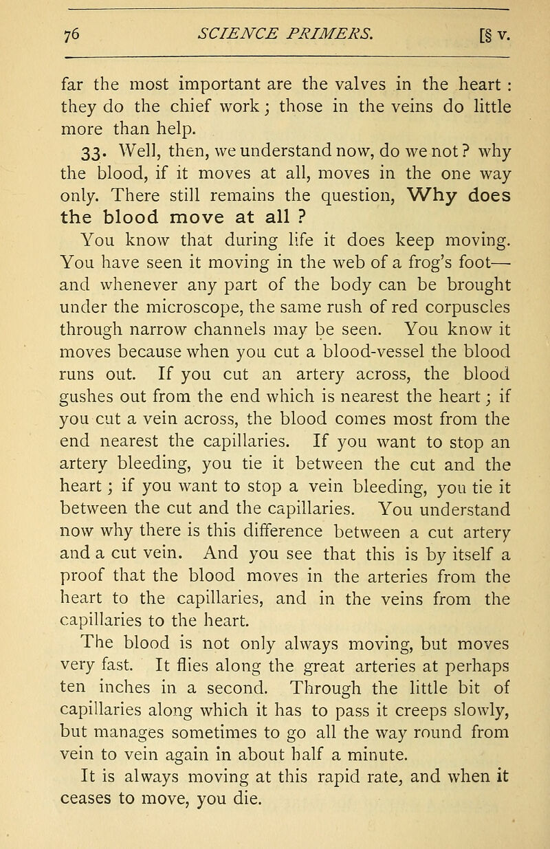 far the most important are the valves in the heart : they do the chief work; those in the veins do little more than help. 33. Well, then, we understand now, do we not ? why the blood, if it moves at all, moves in the one way only. There still remains the question, Why does the blood move at all ? You know that during life it does keep moving. You have seen it moving in the web of a frog's foot— and whenever any part of the body can be brought under the microscope, the same rush of red corpuscles through narrow channels may be seen. You know it moves because when you cut a blood-vessel the blood runs out. If you cut an artery across, the blood gushes out from the end which is nearest the heart • if you cut a vein across, the blood comes most from the end nearest the capillaries. If you want to stop an artery bleeding, you tie it between the cut and the heart; if you want to stop a vein bleeding, you tie it between the cut and the capillaries. You understand now why there is this difference between a cut artery and a cut vein. And you see that this is by itself a proof that the blood moves in the arteries from the heart to the capillaries, and in the veins from the capillaries to the heart. The blood is not only always moving, but moves very fast. It flies along the great arteries at perhaps ten inches in a second. Through the little bit of capillaries along which it has to pass it creeps slowly, but manages sometimes to go all the way round from vein to vein again in about half a minute. It is always moving at this rapid rate, and when it ceases to move, you die.