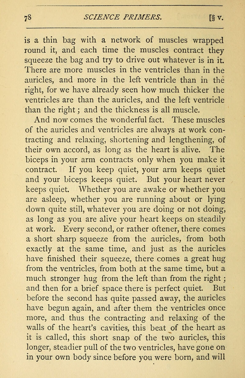 is a thin bag with a network of muscles wrapped round it, and each time the muscles contract they squeeze the bag and try to drive out whatever is in it. There are more muscles in the ventricles than in the auricles, and more in the left ventricle than in the right, for we have already seen how much thicker the ventricles are than the auricles, and the left ventricle than the right; and the thickness is all muscle. And now comes the wonderful fact. These muscles of the auricles and ventricles are always at work con- tracting and relaxing, shortening and lengthening, of their own accord, as long as the heart is alive. The biceps in your arm contracts only when you make it contract. If you keep quiet, your arm keeps quiet and your biceps keeps quiet. But your heart never keeps quiet. Whether you are awake or whether you are asleep, whether you are running about or lying down quite still, whatever you are doing or not doing, as long as you are alive your heart keeps on steadily at work. Every second, or rather oftener, there comes a short sharp squeeze from the auricles, from both exactly at the same time, and just as the auricles have finished their squeeze, there comes a great hug from the ventricles, from both at the same time, but a much stronger hug from the left than from the right; and then for a brief space there is perfect quiet. But before the second has quite passed away, the auricles have begun again, and after them the ventricles once more, and thus the contracting and relaxing of the walls of the heart's cavities, this beat oi the heart as it is called, this short snap of the two auricles, this longer, steadier pull of the two ventricles, have gone on in your own body since before you were born, and will