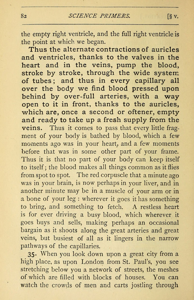 the empty right ventricle, and the full right ventricle is the point at which we began. Thus the alternate contractions of auricles and ventricles, thanks to the valves in the heart and in the veins, pump the blood, stroke by stroke, through the wide system of tubes; and thus in every capillary all over the body we find blood pressed upon behind by over-full arteries, with a way open to it in front, thanks to the auricles, which are, once a second or oftener, empty and ready to take up a fresh supply from the veins. Thus it comes to pass that every little frag- ment of your body is bathed by blood, which a few moments ago was in your heart, and a few moments before that was in some other part of your frame. Thus it is that no part of your body can keep itself to itself; the blood makes all things common as it flies from spot to spot. The red corpuscle that a minute ago was in your brain, is now perhaps in your liver, and in another minute may be in a muscle of your arm or in a bone of your leg : wherever it goes it has something to bring, and something to fetch. A restless heart is for ever driving a busy blood, which wherever it goes buys and sells, making perhaps an occasional bargain as it shoots along the great arteries and great veins, but busiest of all as it lingers in the narrow pathways of the capillaries. 35. When you look down upon a great city from a high place, as upon London from St. Paul's, you see stretching below you a network of streets, the meshes of which are filled with blocks of houses. You can watch the crowds of men and carts jostling through