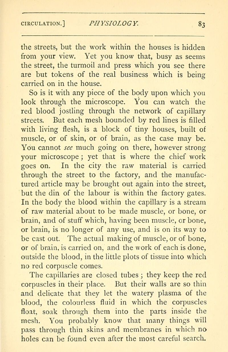 the streets, but the work within the houses is hidden from your view. Yet you know that, busy as seems the street, the turmoil and press which you see there are but tokens of the real business which is being carried on in the house. So is it with any piece of the body upon which you look through the microscope. You can watch the red blood jostling through the network of capillary streets. But each mesh bounded by red lines is filled with living flesh, is a block of tiny houses, built of muscle, or of skin, or of brain, as the case may be. You cannot see much going on there, however strong your microscope; yet that is where the chief work goes on. In the city the raw material is carried through the street to the factory, and the manufac- tured article may be brought out again into the street, but the din of the labour is within the factory gates. In the body the blood within the capillary is a stream of raw material about to be made muscle, or bone, or brain, and of stuff which, having been muscle, or bone, or brain, is no longer of any use, and is on its way to be cast out. The actual making of muscle, or of bone, or of brain, is carried on, and the work of each is done, outside the blood, in the little plots of tissue into which no red corpuscle comes. The capillaries are closed tubes ; they keep the red corpuscles in their place. But their walls are so thin and delicate that they let the watery plasma of the blood, the colourless fluid in which the corpuscles float, soak through them into the parts inside the mesh. You probably know that many things will pass through thin skins and membranes in which no holes can be found even after the most careful search.