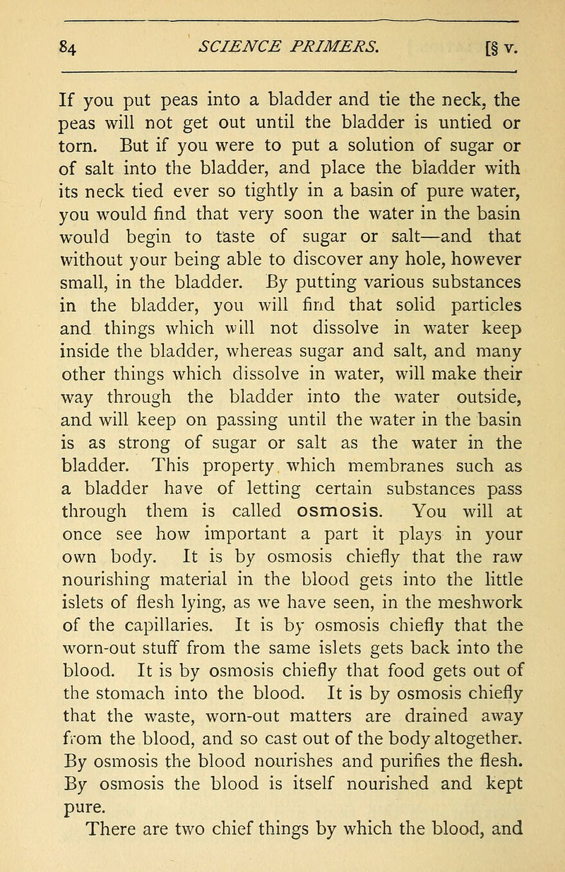 If you put peas into a bladder and tie the neck, the peas will not get out until the bladder is untied or torn. But if you were to put a solution of sugar or of salt into the bladder, and place the bladder with its neck tied ever so tightly in a basin of pure water, you would find that very soon the water in the basin would begin to taste of sugar or salt—and that without your being able to discover any hole, however small, in the bladder. By putting various substances in the bladder, you will find that solid particles and things which will not dissolve in water keep inside the bladder, whereas sugar and salt, and many other things which dissolve in water, will make their way through the bladder into the water outside, and will keep on passing until the water in the basin is as strong of sugar or salt as the water in the bladder. This property which membranes such as a bladder have of letting certain substances pass through them is called osmosis. You will at once see how important a part it plays in your own body. It is by osmosis chiefly that the raw nourishing material in the blood gets into the little islets of flesh lying, as we have seen, in the meshwork of the capillaries. It is by osmosis chiefly that the worn-out stuff from the same islets gets back into the blood. It is by osmosis chiefly that food gets out of the stomach into the blood. It is by osmosis chiefly that the waste, worn-out matters are drained away from the blood, and so cast out of the body altogether. By osmosis the blood nourishes and purifies the flesh. By osmosis the blood is itself nourished and kept pure. There are two chief things by which the blood, and